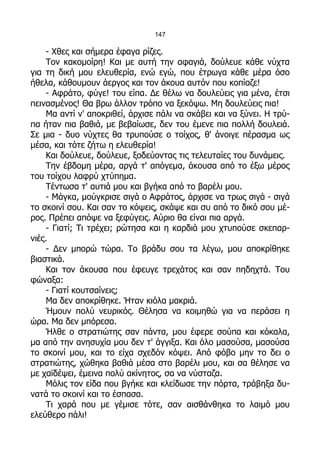 147

     - Χθες και σήμερα έφαγα ρίζες.
     Τον κακομοίρη! Και με αυτή την αφαγιά, δούλευε κάθε νύχτα
για τη δική μου ελευθερία, ενώ εγώ, που έτρωγα κάθε μέρα όσο
ήθελα, κάθουμουν άεργος και τον άκουα αυτόν που κοπίαζε!
     - Αφράτο, φύγε! του είπα. Δε θέλω να δουλεύεις για μένα, έτσι
πεινασμένος! Θα βρω άλλον τρόπο να ξεκόψω. Μη δουλεύεις πια!
     Μα αντί ν' αποκριθεί, άρχισε πάλι να σκάβει και να ξύνει. Η τρύ-
πα ήταν πια βαθιά, με βεβαίωσε, δεν του έμενε πια πολλή δουλειά.
Σε μια - δυο νύχτες θα τρυπούσε ο τοίχος, θ' άνοιγε πέρασμα ως
μέσα, και τότε ζήτω η ελευθερία!
     Και δούλευε, δούλευε, ξοδεύοντας τις τελευταίες του δυνάμεις.
     Την έβδομη μέρα, αργά τ' απόγεμα, άκουσα από το έξω μέρος
του τοίχου λαφρύ χτύπημα.
     Τέντωσα τ' αυτιά μου και βγήκα από το βαρέλι μου.
     - Μάγκα, μούγκρισε σιγά ο Αφράτος, άρχισε να τρως σιγά - σιγά
το σκοινί σου. Και σαν το κόψεις, σκάψε και συ από το δικό σου μέ-
ρος. Πρέπει απόψε να ξεφύγεις. Αύριο θα είναι πια αργά.
     - Γιατί; Τι τρέχει; ρώτησα και η καρδιά μου χτυπούσε σκεπαρ-
νιές.
     - Δεν μπορώ τώρα. Το βράδυ σου τα λέγω, μου αποκρίθηκε
βιαστικά.
     Και τον άκουσα που έφευγε τρεχάτος και σαν πηδηχτά. Του
φώναξα:
     - Γιατί κουτσαίνεις;
     Μα δεν αποκρίθηκε. Ήταν κιόλα μακριά.
     Ήμουν πολύ νευρικός. Θέλησα να κοιμηθώ για να περάσει η
ώρα. Μα δεν μπόρεσα.
     Ήλθε ο στρατιώτης σαν πάντα, μου έφερε σούπα και κόκαλα,
μα από την ανησυχία μου δεν τ' άγγιξα. Και όλο μασούσα, μασούσα
το σκοινί μου, και το είχα σχεδόν κόψει. Από φόβο μην το δει ο
στρατιώτης, χώθηκα βαθιά μέσα στο βαρέλι μου, και σα θέλησε να
με χαϊδέψει, έμεινα πολύ ακίνητος, σα να νύσταζα.
     Μόλις τον είδα που βγήκε και κλείδωσε την πόρτα, τράβηξα δυ-
νατά το σκοινί και το έσπασα.
     Τι χαρά που με γέμισε τότε, σαν αισθάνθηκα το λαιμό μου
ελεύθερο πάλι!
 