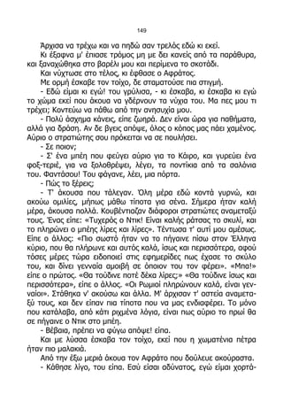 149

    Άρχισα να τρέχω και να πηδώ σαν τρελός εδώ κι εκεί.
    Κι έξαφνα μ' έπιασε τρόμος μη με δει κανείς από τα παράθυρα,
και ξαναχώθηκα στο βαρέλι μου και περίμενα το σκοτάδι.
    Και νύχτωσε στο τέλος, κι έφθασε ο Αφράτος.
    Με ορμή έσκαβε τον τοίχο, δε σταματούσε πια στιγμή.
    - Εδώ είμαι κι εγώ! του γρύλισα, - κι έσκαβα, κι έσκαβα κι εγώ
το χώμα εκεί που άκουα να γδέρνουν τα νύχια του. Μα πες μου τι
τρέχει; Κοντεύω να πάθω από την ανησυχία μου.
    - Πολύ άσχημα κάνεις, είπε ζωηρά. Δεν είναι ώρα για παθήματα,
αλλά για δράση. Αν δε βγεις απόψε, όλος ο κόπος μας πάει χαμένος.
Αύριο ο στρατιώτης σου πρόκειται να σε πουλήσει.
    - Σε ποιον;
    - Σ' ένα μπέη που φεύγει αύριο για το Κάιρο, και γυρεύει ένα
φοξ-τεριέ, για να ξολοθρέψει, λέγει, τα ποντίκια από τα σαλόνια
του. Φαντάσου! Του φάγανε, λέει, μια πόρτα.
    - Πώς το ξέρεις;
    - Τ' άκουσα που τάλεγαν. Όλη μέρα εδώ κοντά γυρνώ, και
ακούω ομιλίες, μήπως μάθω τίποτα για σένα. Σήμερα ήταν καλή
μέρα, άκουσα πολλά. Κουβέντιαζαν διάφοροι στρατιώτες αναμεταξύ
τους. Ένας είπε: «Τυχερός ο Ντικ! Είναι καλής ράτσας το σκυλί, και
το πληρώνει ο μπέης λίρες και λίρες». Τέντωσα τ' αυτί μου αμέσως.
Είπε ο άλλος: «Πιο σωστό ήταν να το πήγαινε πίσω στον Έλληνα
κύριο, που θα πλήρωνε και αυτός καλά, ίσως και περισσότερα, αφού
τόσες μέρες τώρα ειδοποιεί στις εφημερίδες πως έχασε το σκύλο
του, και δίνει γενναία αμοιβή σε όποιον του τον φέρει». «Μπα!»
είπε ο πρώτος. «Θα τούδινε ποτέ δέκα λίρες;» «Θα τούδινε ίσως και
περισσότερα», είπε ο άλλος. «Οι Ρωμιοί πληρώνουν καλά, είναι γεν-
ναίοι». Στάθηκα ν' ακούσω και άλλα. Μ' άρχισαν τ' αστεία αναμετα-
ξύ τους, και δεν είπαν πια τίποτα που να μας ενδιαφέρει. Το μόνο
που κατάλαβα, από κάτι ριχμένα λόγια, είναι πως αύριο το πρωί θα
σε πήγαινε ο Ντικ στο μπέη.
    - Βέβαια, πρέπει να φύγω απόψε! είπα.
    Και με λύσσα έσκαβα τον τοίχο, εκεί που η χωματένια πέτρα
ήταν πιο μαλακιά.
    Από την έξω μεριά άκουα τον Αφράτο που δούλευε ακούραστα.
    - Κάθησε λίγο, του είπα. Εσύ είσαι αδύνατος, εγώ είμαι χορτά-
 