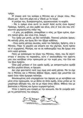 15

τρέχει.
    Μ' έπιασε από τον κολάρο ο Μήτσος και μ' έσυρε πίσω. Μου
έδωσε μια - δυο στη ράχη και μ' έδεσε με το λουρί.
    Η μητέρα του, δυσαρεστημένη, αργοκουνούσε το κεφάλι.
    - Μα τι πράμα είναι αυτό το σκυλί! Καλέ αυτός είναι άγριος!
Πρόσεχε, Χρήστο, μη σου ριχθεί και σένα, είπε σ' ένα νέο που στέ-
κουνταν χαμογελώντας πλάγι της.
    - Α μπα, μη φοβάσαι, αποκρίθηκε ο νέος, με ξέρει εμένα, είμα-
στε παλιοί φίλοι. Δεν είναι έτσι, Σκαμπ;
    Του έριξα μια ματιά, μα δεν κατάλαβα. Ποιανού μιλούσε άραγε;
Με κοίταζε μένα, και όμως δεν τον ήξερα καθόλου.
    - Είναι καλής ράτσας σκυλάκι, καλά τον διάλεξες, Χρήστο, είπε ο
Μήτσος. Πήρε το χαμάλη για κλέφτη και του ρίχτηκε. Αυτό πρέπει
να σ' ευχαριστεί, Μητέρα, και να σε καθησυχάζει πως θα έχομε στο
σπίτι καλό φύλακα.
    Πολύ με κολάκεψαν τα λόγια του Μήτσου, τόσο, που δε σκοτί-
στηκα ν' ακούσω τα παρακάτω, ούτε ν' ακολουθήσω τον αφέντη
μου που κατέβηκε στην προκυμαία με την κυρά μου, την Εύα και
τον ξένο Χρήστο.
    Όλοι μαζί μπήκαν σ' ένα ωραίο αμάξι, με ασπροντυμένο αμαξά
και δύο μεγάλα άλογα, κι έφυγαν.
    Δεν είχα φανταστεί ποτέ πως είμαι από καλή ράτσα. Μα το είχε
πει ο Μήτσος και ο Μήτσος βέβαια ήξερε, αφού είχε μουστάκι και
αφού ήταν τόσο όμορφο παλικάρι.
    Φουσκωμένος από υπερηφάνεια τον άφησα να με κατεβάσει και
μένα στην προκυμαία, να με βάλει σε άλλο αμάξι, όπου μπήκε με τα
μικρότερα αδέλφια του, και να με πάρει όπου ήθελε. Φθάνει που με
βαστούσε ο Μήτσος και ήμουν ευχαριστημένος.
    Ήταν η πρώτη μου επαφή με την κοινωνία. Και δε γνώριζα ακό-
μα τις ματαιότητες του κόσμου.
 