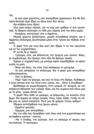 150

τος.
    - Κι εγώ είμαι χορτάτος, μου αποκρίθηκε χαρούμενα. Και θα δεις
πόση δουλειά είμαι άξιος να κάνω όταν δεν πεινώ.
    Και αλήθεια ήταν άξιος!
    Λίγη ώρα ακόμα πέρασε, και το νύχι μου χώθηκε σ' ένα τρυπα-
λάκι. Κι έξαφνα ολόκληρο το πόδι μου πέρασε από την άλλη μεριά.
    - Κουράγιο, κοντεύομε! είπε ο Αφράτος.
    Μερικά χώματα ξεκόλλησαν, μερικά πετραδάκια έπεσαν, και ο
Αφράτος ολόκληρος ξεγλίστρησε μέσα στην τρύπα και πήδησε στην
αυλή.
    Τι χαρά τότε για τους δυο μας! Δεν ήξερα τι να του πρωτοπώ
για να τον ευχαριστήσω.
    Μ' αυτός δε μ' άφησε.
    - Γρήγορα, είπε, και βλέποντας την άγγιχτη μου σούπα: Φάγε,
με συμβούλεψε, δεν ξέρομε πότε πάλι θα βρούμε τροφή.
    Έφαγα μ' ευχαρίστηση, μα μονάχα αφού παραδέχθηκε να φάγει
αυτός τη μισή.
    - Φάγε και άλλο, του είπα. Εγώ καλόφαγα το μεσημέρι.
    - Κι εγώ καλόφαγα το απόγευμα. Και τι φαγί! μου αποκρίθηκε
ενθουσιασμένος.
    - Πού το βρήκες;
    - Πάμε τώρα να φύγομε, και σου τα λέγω στο δρόμο. Χωθήκαμε
ο ένας ύστερα από τον άλλο στην τρύπα, και... Ζήτω η ελευθέρια!
    Βρεθήκαμε σε χωματόλοφους, στην ερημιά, στ' ανοιχτά, με την
απέραντη θάλασσα που γυάλιζε πέρα, και τον ουρανό από πάνω μας
με τα χίλια - μύρια άστρα του.
    Τι χαρά! Μου ήλθε να χορέψω, να ξεφωνίσω, να κυλιστώ στην
άμμο. Και άρχισα να τρέχω εμπρός, πίσω, πέρα, δώθε, τίναζα τα πό-
δια μου σε τρελό πηλαλητό. Ποτέ μου δε χάρηκα τέτοιο τρέξιμο!
    Έξαφνα αντιλήφθηκα πως ήμουν μόνος.
    - Αφράτο! φώναξα.
    - Έρχομαι, μου αποκρίθηκε.
    Και τον είδα που ξεπρόβαλε από πίσω από ένα χωματόλοφο και
κατάφθανε κούτσα - κούτσα.
    - Μα τι έπαθες; τον ρώτησα. Από το απόγεμα σ' ακούω που
κουτσαίνεις. Τι σούκαμαν;
 