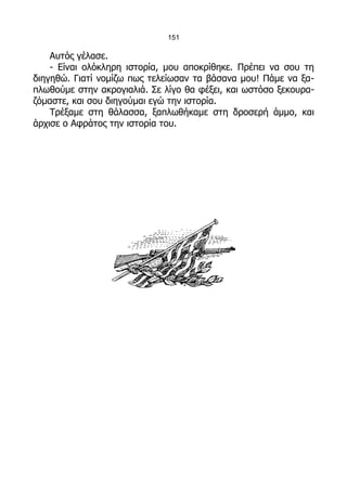 151

    Αυτός γέλασε.
    - Είναι ολόκληρη ιστορία, μου αποκρίθηκε. Πρέπει να σου τη
διηγηθώ. Γιατί νομίζω πως τελείωσαν τα βάσανα μου! Πάμε να ξα-
πλωθούμε στην ακρογιαλιά. Σε λίγο θα φέξει, και ωστόσο ξεκουρα-
ζόμαστε, και σου διηγούμαι εγώ την ιστορία.
    Τρέξαμε στη θάλασσα, ξαπλωθήκαμε στη δροσερή άμμο, και
άρχισε ο Αφράτος την ιστορία του.
 