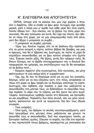 152



       Κ'. ΕΛΕΥΘΕΡΙΑ ΚΑΙ ΑΠΟΓΟΗΤΕΥΣΗ
    ΞΕΡΕΙΣ, ύστερα από τα κόκαλα που μου είχε χαρίσει ο Ντικ,
είπε ο Αφράτος, είδα κι έπαθα να βρω φαγί. Ευτυχώς είχα φυλάξει
μερικά, γιατί η πείρα μου μ' έμαθε πως κάθε μέρα δεν είναι εορτή.
Λοιπόν έθαψα ένα - δυο κόκαλα, και τα βρήκα την άλλη μέρα που
πεινούσα. Μα σαν τελείωσαν και αυτά, δεν είχα πια τίποτα. Δεν ήθε-
λα να πάγω στη χώρα, για να μην απομακρυνθώ πολύ από σένα,
γιατί δεν ήξερα τι μπορούσε να συμβεί...
    - Τι μπορούσε να συμβεί; ρώτησα.
    - Ξέρω 'γω; Κανένα τυχερό, είτε να σε βγάλουν έξω περίπατο,
είτε να μείνει ανοιχτή η πόρτα, οπόταν βέβαια θα ξέκοβες, και μιας
κι έφευγες, πού θα σ' έβρισκα πια; Δυστυχώς, σε τούτα τα μέρη δε
συχνάζουν σκουπιδούδες για να βρω κανένα αποφάγι στο ζεμπίλι
τους. Έτρωγα λοιπόν ρίζες. Μα ξέρεις, αυτές δεν τρέφουν πολύ, δε
δίνουν δύναμη, και το βράδυ στενοχωριούμουν που η δουλειά δεν
προχωρούσε πια γρήγορα, και απελπίζουμουν πως δε θα καταφέρω
να σε βγάλω ποτέ...
    - Καημένε Αφράτο! είπα συγκινημένος. Εσύ πεινούσες, και μένα
σκέπτουσουν! Κι εγώ ακόμα ούτε σ' ευχαρίστησα!
    - Όχι, όχι, δε σου τα διηγούμαι αυτά για να μου λες ανοησίες,
διέκοψε, αλλά για να σου εξηγήσω γιατί, στο τέλος, αποφάσισα να
πάγω στη χώρα να βρω τροφή και να δουλέψω καλύτερα τη νύχτα.
Δυστυχώς, σαν έφθασα, είχε περάσει η ώρα που μαζεύονται οι
σκουπιδούδες στη μάντρα τους, να ξεδιαλέξουν τα σκουπίδια τους,
είχε περάσει το κάρο που τα παίρνει, και δεν έμενε πια ούτε αυγό-
τσοφλο. Απελπισμένος τράβηξα λοιπόν στη θάλασσα, και ξαπλώθη-
κα και κοιμήθηκα. Παρακάτω δυο άλλα σκυλιά, σαν και μένα πεινα-
σμένα, φαίνουνταν και αυτά να κοιμούνται. Και δεν τους έδωσα
γνωριμία.
    - Τους γνώριζες;
    - Όλοι εμείς, του δρόμου τα σκυλιά, κουτσογνωριζόμαστε, γιατί
όλοι τριγυρίζομε στις μάντρες όπου μαζεύονται και χύνουν τα
σκουπίδια τους οι σκουπιδούδες. Εκεί που κοιμούμουν λοιπόν, με
ξύπνησαν παιδικές ομιλίες. Σήκωσα το κεφάλι, και είδα ένα κοριτσά-
κι που περπατούσε στους βράχους, προσέχοντας μη γλιστρήσει και
 