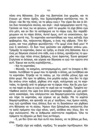 153

πέσει στη θάλασσα. Στο χέρι της βαστούσε ένα ψωμάκι, και το
έτρωγε με τόσην όρεξη, που ξερογλείφθηκα κοιτάζοντας την. Κι
έλεγα: «Δε θα της πέσει, να το φάγω εγώ;» Την είχαν δει και οι άλ-
λοι δυο πεινασμένοι σκύλοι, και σιγά - σιγά προχώρησαν κοντά της.
Γρύλισα να τους πω να φύγουν, γιατί το ψωμάκι το είχα βάλει εγώ
στο μάτι, και αν δεν το κατάφερνα να το πάρω εγώ, δεν παραδέ-
χουμουν να το πάρει άλλος. Αυτοί όμως, αντί να υπακούσουν, όρ-
μησαν κοντά της. Το κοριτσάκι κοντοστάθηκε και τους κοίταξε λίγο
φοβισμένο. Και, παίρνοντας θάρρος, ο ένας της γάβγισε. Τότε θύ-
μωσα, και τους ρίχθηκα φωνάζοντας: «Το ψωμί είναι δικό μου! Ή
εγώ ή κανένας». Οι δυο τους γρύλισαν και ρίχθηκαν απάνω μου.
Τρόμαξε το κοριτσάκι, έκανε να τρέξει, κι έπεσε στη θάλασσα. Και ο
ένας με δάγκασε ελεεινά στο πόδι, ενώ ο άλλος, αρπάζοντας το ψω-
μάκι που είχε πέσει στους βράχους, έγινε άφαντος. Έγινα φούρκα!
Στρίγλισα κι έκλαιγα, και γύρισα και δάγκασα κι εγώ τον πρώτο στο
αυτί. Έφυγε και αυτός ουρλιάζοντας...
    - Και το κοριτσάκι;
    - Φώναζε, το καημένο, κατατρομαγμένο, γιατί το έπαιρνε η θά-
λασσα. Λυπήθηκα το ψωμί που το άρπαξε ο άλλος, μα λυπήθηκα και
το κοριτσάκι. Έτρεξα να το πιάσω, με την ελπίδα μήπως έχει και
άλλο ψωμί. Μα πριν το φθάσω, ένα μεγάλο αγόρι, που δεν το είχα
δει απάνω στον καβγά, ρίχθηκε στο νερό, κολύμπησε ως το κορι-
τσάκι, το άρπαξε από το φόρεμα και το έφερε πίσω. Και δε μου έμε-
νε πια παρά να βγω κι εγώ από το νερό και να τιναχθώ. Τρεχάτο κα-
τάφθανε εκείνη την ώρα ένα άλλο μικρότερο αγοράκι, με μια μισό-
κοπη κοκαλιάρα, που κλαίγουνταν και διαμαρτυρούνταν εγγλέζικα,
και πήρε το κοριτσάκι, και γύρευε να με διώξει. Μα το κορίτσι
διαμαρτυρήθηκε, και φώναξε να μη μ' αγγίξουν, πως ήμουν καλός,
πως εγώ εμπόδισα τους άλλους δυο να τη δαγκάσουν και ρίχθηκα
στη θάλασσα να τη σώσω. Ήμουν λίγο ζαλισμένος ακούοντας όλα
τα καλά πράματα που είχα κάνει, γιατί, αλήθεια σου λέγω, δεν τα
είχα συλλογιστεί. Μα οι άνθρωποι σκέπτονται παράξενα. Όλα τα
πράματα τα εξηγούν με δική τους αντίληψη.
    - Ε, μα δεν ήταν και λίγο αυτό που έκανες, να τα βάλεις με δυο,
είπα.
    - Όρεξη είχα για καβγά, νομίζεις; Το ψωμάκι λιμπίζουμουν. Και
 