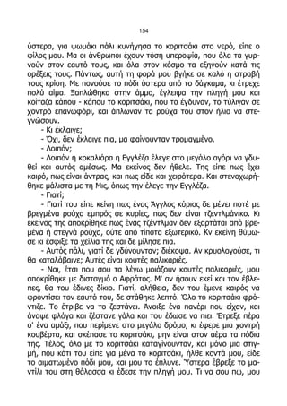 154

ύστερα, για ψωμάκι πάλι κυνήγησα το κοριτσάκι στο νερό, είπε ο
φίλος μου. Μα οι άνθρωποι έχουν τόση υπεροψία, που όλα τα γυρ-
νούν στον εαυτό τους, και όλα στον κόσμο τα εξηγούν κατά τις
ορέξεις τους. Πάντως, αυτή τη φορά μου βγήκε σε καλό η στραβή
τους κρίση. Με πονούσε το πόδι ύστερα από το δάγκαμα, κι έτρεχε
πολύ αίμα. Ξαπλώθηκα στην άμμο, έγλειψα την πληγή μου και
κοίταζα κάπου - κάπου το κοριτσάκι, που το έγδυναν, το τύλιγαν σε
χοντρό επανωφόρι, και άπλωναν τα ρούχα του στον ήλιο να στε-
γνώσουν.
    - Κι έκλαιγε;
    - Όχι, δεν έκλαιγε πια, μα φαίνουνταν τρομαγμένο.
    - Λοιπόν;
    - Λοιπόν η κοκαλιάρα η Εγγλέζα έλεγε στο μεγάλο αγόρι να γδυ-
θεί και αυτός αμέσως. Μα εκείνος δεν ήθελε. Της είπε πως έχει
καιρό, πως είναι άντρας, και πως είδε και χειρότερα. Και στενοχωρή-
θηκε μάλιστα με τη Μις, όπως την έλεγε την Εγγλέζα.
    - Γιατί;
    - Γιατί του είπε κείνη πως ένας Άγγλος κύριος δε μένει ποτέ με
βρεγμένα ρούχα εμπρός σε κυρίες, πως δεν είναι τζεντλμάνικο. Κι
εκείνος της αποκρίθηκε πως ένας τζέντλμαν δεν εξαρτάται από βρε-
μένα ή στεγνά ρούχα, ούτε από τίποτα εξωτερικό. Κν εκείνη θύμω-
σε κι έσφιξε τα χείλια της και δε μίλησε πια.
    - Αυτός πάλι, γιατί δε γδύνουνταν; διέκοψα. Αν κρυολογούσε, τι
θα καταλάβαινε; Αυτές είναι κουτές παλικαριές.
    - Ναι, έτσι που σου τα λέγω μοιάζουν κουτές παλικαριές, μου
αποκρίθηκε με δισταγμό ο Αφράτος. Μ' αν ήσουν εκεί και τον έβλε-
πες, θα του έδινες δίκιο. Γιατί, αλήθεια, δεν του έμενε καιρός να
φροντίσει τον εαυτό του, δε στάθηκε λεπτό. Όλο το κοριτσάκι φρό-
ντιζε. Το έτριβε να το ζεστάνει. Άνοιξε ένα πανέρι που είχαν, και
άναψε φλόγα και ζέστανε γάλα και του έδωσε να πιει. Έτρεξε πέρα
σ' ένα αμάξι, που περίμενε στο μεγάλο δρόμο, κι έφερε μια χοντρή
κουβέρτα, και σκέπασε το κοριτσάκι, μην είναι στον αέρα τα πόδια
της. Τέλος, όλο με το κοριτσάκι καταγίνουνταν, και μόνο μια στιγ-
μή, που κάτι του είπε για μένα το κοριτσάκι, ήλθε κοντά μου, είδε
το αιματωμένο πόδι μου, και μου το έπλυνε. Ύστερα έβρεξε το μα-
ντίλι του στη θάλασσα κι έδεσε την πληγή μου. Τι να σου πω, μου
 