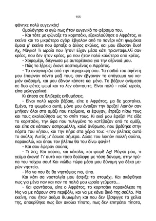 155

φάνηκε πολύ ευγενικός!
    Ομολόγησα κι εγώ πως ήταν ευγενικό το φέρσιμο του.
    - Και τότε με φώναξε το κοριτσάκι, εξακολούθησε ο Αφράτος, κι
εκείνο και το μικρότερο αγόρι έβγαλαν από το πανέρι κάτι ψωμάκια
όμοια μ' εκείνο που άρπαξε ο άλλος σκύλος, και μου έδωσαν δυο!
Αχ, Μάγκα! Τι ωραία που ήταν! Είχαν μέσα κάτι τριανταφυλλί σαν
κρέας, που δεν ήταν κρέας, μα που ήταν πολύ καλύτερο από κρέας.
    - Χοιρομέρι, διέγνωσα με αυταρέσκεια για την οξύνοιά μου.
    - Πώς το ξέρεις; έκανε σαστισμένος ο Αφράτος.
    - Το αναγνωρίζω από την περιγραφή σου. Τα παιδιά του αφέντη
μου έπαιρναν πάντα μαζί τους, σαν έβγαιναν το απόγευμα για κα-
μιάν εκδρομή, και μου έδιναν κάποτε και μένα. Το βάζουν ανάμεσα
σε δυο φέτες ψωμί και το λεν σάντουιτς. Είναι πολύ - πολύ ωραίο,
είπα μελαγχολικά.
    Κι έπεσα σε θλιβερές ενθυμήσεις.
    - Είναι πολύ ωραίο βέβαια, είπε ο Αφράτος, μα δε χορταίνει.
Εμένα, τα ψωμάκια αυτά, μόνο μου άνοιξαν την όρεξη! Λοιπόν σαν
μπήκαν όλοι στο αμάξι που περίμενε, κι έφυγαν, έτρεξα πίσω τους
και τους ακολούθησα ως το σπίτι τους. Κι εκεί μου έφεξε! Με είδε
το κοριτσάκι, την ώρα που τυλιγμένο το κατέβαζαν από το αμάξι,
και είπε σε κάποιον ασπρομάλλη, καλό άνθρωπο, που βρέθηκε στην
πόρτα του κήπου, και την πήρε στα χέρια του: «Τον βλέπεις αυτό
το σκύλο; Αυτός μ' έσωσε σήμερα. Δώσε του λοιπόν πολλή σούπα,
παρακαλώ, και όπου τον βλέπω θα του δίνω φαγί»!
    - Και σου έφεραν σούπα;
    - Τι λες; Και σούπα, και κόκαλα, και ψωμί! Αχ! Μάγκα μου, τι
γεύμα έκανα! Γι' αυτό και τόσο δούλεψα με τόση δύναμη, στην τρύ-
πα του τοίχου σου! Και νιώθω τώρα μέσα μου δύναμη για δέκα με-
ρών νηστεία.
    - Μα να που δε θα νηστέψεις πια, είπα.
    Και κάτι σα νοσταλγία μου έσφιξε το στομάχι. Και σκέφθηκα
πως για μένα παν και παν τα παλιά μου ωραία γεύματα...
    - Και φαντάσου, είπε ο Αφράτος, το κοριτσάκι παρακάλεσε τη
Μις να με πάρουν στο περιβόλι, και να με κάνει δικό της σκύλο. Μα
εκείνη, που ήταν ακόμα θυμωμένη και που δεν ξέσφιγγε τα χείλια
της, αποκρίθηκε πως δεν ακούει τίποτα, πως δεν επιτρέπει τίποτα,
 
