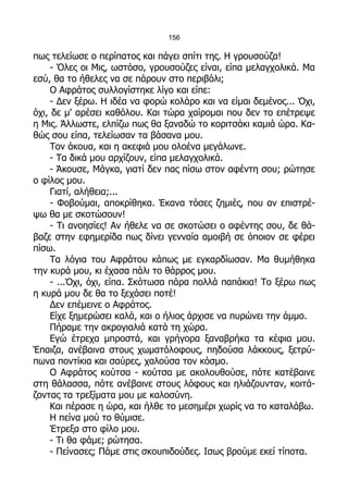 156

πως τελείωσε ο περίπατος και πάγει σπίτι της. Η γρουσούζα!
     - Όλες οι Μις, ωστόσο, γρουσούζες είναι, είπα μελαγχολικά. Μα
εσύ, θα το ήθελες να σε πάρουν στο περιβόλι;
     Ο Αφράτος συλλογίστηκε λίγο και είπε:
     - Δεν ξέρω. Η ιδέα να φορώ κολάρο και να είμαι δεμένος... Όχι,
όχι, δε μ' αρέσει καθόλου. Και τώρα χαίρομαι που δεν το επέτρεψε
η Μις. Άλλωστε, ελπίζω πως θα ξαναδώ το κοριτσάκι καμιά ώρα. Κα-
θώς σου είπα, τελείωσαν τα βάσανα μου.
     Τον άκουα, και η ακεφιά μου ολοένα μεγάλωνε.
     - Τα δικά μου αρχίζουν, είπα μελαγχολικά.
     - Άκουσε, Μάγκα, γιατί δεν πας πίσω στον αφέντη σου; ρώτησε
ο φίλος μου.
     Γιατί, αλήθεια;...
     - Φοβούμαι, αποκρίθηκα. Έκανα τόσες ζημιές, που αν επιστρέ-
ψω θα με σκοτώσουν!
     - Τι ανοησίες! Αν ήθελε να σε σκοτώσει ο αφέντης σου, δε θά-
βαζε στην εφημερίδα πως δίνει γενναία αμοιβή σε όποιον σε φέρει
πίσω.
     Τα λόγια του Αφράτου κάπως με εγκαρδίωσαν. Μα θυμήθηκα
την κυρά μου, κι έχασα πάλι το θάρρος μου.
     - ...Όχι, όχι, είπα. Σκότωσα πάρα πολλά παπάκια! Το ξέρω πως
η κυρά μου δε θα το ξεχάσει ποτέ!
     Δεν επέμεινε ο Αφράτος.
     Είχε ξημερώσει καλά, και ο ήλιος άρχισε να πυρώνει την άμμο.
     Πήραμε την ακρογιαλιά κατά τη χώρα.
     Εγώ έτρεχα μπροστά, και γρήγορα ξαναβρήκα τα κέφια μου.
Έπαιζα, ανέβαινα στους χωματόλοφους, πηδούσα λάκκους, ξετρύ-
πωνα ποντίκια και σαύρες, χαλούσα τον κόσμο.
     Ο Αφράτος κούτσα - κούτσα με ακολουθούσε, πότε κατέβαινε
στη θάλασσα, πότε ανέβαινε στους λόφους και ηλιάζουνταν, κοιτά-
ζοντας τα τρεξίματα μου με καλοσύνη.
     Και πέρασε η ώρα, και ήλθε το μεσημέρι χωρίς να το καταλάβω.
     Η πείνα μού το θύμισε.
     Έτρεξα στο φίλο μου.
     - Τι θα φάμε; ρώτησα.
     - Πείνασες; Πάμε στις σκουπιδούδες. Ισως βρούμε εκεί τίποτα.
 