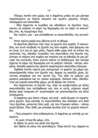 157

     Πήγαμε λοιπόν στη χώρα, και ο Αφράτος μπήκε σε μια μάντρα
περικλεισμένη με ξύλινα κάγκελα και γεμάτη χώματα, πέτρες,
παλιόχαρτα και σκουπίδια.
     - Εδώ έρχονται οι κυράδες και αδειάζουν τα ζεμπίλια τους,
ώσπου να περάσει το κάρο της δημαρχίας και να πάρει τα σκουπί-
δια, είπε. Ας περιμένομε λίγο.
     Και τωόντι, μια - μια κατάφθαναν οι σκουπιδούδες της συνοικί-
ας.
     Ήταν πρώτη φορά που έβλεπα αυτό το θέαμα.
     Οι Αραπίνες βαστούν όλα τους τα φορτία στο κεφάλι. Η σκουπι-
δού, και αυτή κουβαλά το ζεμπίλι της στο κεφάλι, όσο βρώμικο και
αν είναι, ό,τι και αν έχει μέσα. Περνά κάθε μέρα από τα σπίτια της
πελατείας της, αδειάζει τενεκέδες των σκουπιδιών στο ζεμπίλι της,
ύστερα το παίρνει στο κεφάλι και πηγαίνει και το αδειάζει σε μια μά-
ντρα της γειτονιάς, όπου γίνεται πρώτα το ξεδιάλεγμα. Και ύστερα
έρχεται το κάρο της δημαρχίας και τα μαζεύει τσάτρα - πάτρα, αλα-
ράπα, δηλαδή αφήνοντας αρκετά σκορπισμένα σκουπίδια ολόγυρα.
     Έφθασε λοιπόν πρώτα μια, ακούμπησε το φορτίο της χάμω και,
ανακούρκουδα πλάγι στο ζεμπίλι της, άρχισε να σκαλίζει μέσα, ζη-
τώντας αποφάγια για τον εαυτό της. Την είδα να μαζεύει μια
χούφτα μακαρόνια και να τρώγει λαίμαργα. Σκάλισε πάλι, αδειάζο-
ντας και μερικά σκουπίδια χάμω, μα δε βρήκε πια τίποτα.
     Και παρατώντας το ζεμπίλι της, πήγε να κουβεντιάσει με άλλες
σκουπιδούδες που κατάφθαναν και, σαν κι αυτή, γύρευαν καμιά
βούκα φαγί ανάμεσα στ' αυγότσοφλα και μπανανόφυλλα και άλλα
απορίμματα.
     Ο Αφράτος μου έκανε νόημα, και σιγά - σιγά σίμωσε το παρατη-
μένο ζεμπίλι. Εγώ κοίταζα τις σκουπιδούδες που σκάλιζαν στα δικά
τους ζεμπίλια, μιλώντας όλες μαζί, και που έτρωγαν κάπου - κάπου
καμιά βούκα. Μου ήλθε μια μπούφα ξυνίλας από τα χυμένα σκουπί-
δια.
     - Πώς μπορούν! είπα αηδιασμένος. Ο Αφράτος με κοίταξε με κα-
λοσύνη.
     - Κι εμείς τέτοια θα φάμε, είπε.
     Κι έβαλε τη μύτη του μέσα στο ζεμπίλι.
     Δεν ήθελα να κάνω τον ακατάδεχτο. Πήγα κοντά του, άρχισα να
 