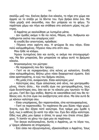 158

σκαλίζω μαζί του. Εκείνος βρήκε ένα κόκαλο, το πήρε στο χώμα και
άρχισε να το σπάζει με τα δόντια του. Εγώ βρήκα άλλο ένα. Μα
τόσο μύριζε από σκουπίδια, που δεν μπόρεσα να το φάγω. Το
παράτησα χάμω και πήγα και στάθηκα στο απέναντι μέρος της μά-
ντρας.
    Ο Αφράτος με ακολούθησε με λυπημένα μάτια.
    - Δεν έμαθες ακόμα τι θα πει πείνα, Μάγκα, είπε. Άνθρωποι κα-
ταδέχονται εκείνα που απορίχνεις εσύ!
    Κι επειδή δεν απαντούσα, πρόσθεσε:
    - Πήγαινε στον αφέντη σου. Η φτώχεια δε σου πάγει. Είσαι
πολύ καλομαθημένος. Πήγαινε πίσω στο σπίτι σου.
    Μου ήλθε να κλάψω.
    Ήμουν λυπημένος όσο και αυτός, κι ακόμα πιο στενοχωρημέ-
νος. Μα δεν μπορούσα, δεν μπορούσα να φάγω αυτά τα βρώμικα
κόκαλα.
    Ντροπιασμένος τον ρώτησα:
    - Με περιφρονείς που δεν τρώγω;
    - Γιατί να σε περιφρονήσω; είπε κείνος με καλοσύνη. Επειδή
είσαι καλομαθημένος; Βλέπω μόνο πόσο διαφορετικοί είμαστε. Εσύ
είσαι αριστοκράτης, κι εγώ του δρόμου σκύλος.
    - Μη μιλάς έτσι, αναφώνησα. Είσαι καλύτερος μου!
    - Καλύτερος σου; Είμαι αλλιώτικος από σένα, πιο χοντρομαθη-
μένος, τίποτε άλλο... Και επειδή είμαι πιο χοντρομαθημένος, ίσως
είμαι δυνατότερος σου, όσο και αν τα κόκαλα μου τρυπούν το δέρ-
μα μου. Γιατί δεν έχω αηδίες. Βαστώ σε κακοπάθεια εκεί που θα πε-
θάνεις εσύ. Κι έτσι είμαι πιο ανεξάρτητος από σένα. Μα όλα αυτά δε
με κάνουν καλύτερο σου.
    - Είσαι υπερήφανος, δεν παραπονιέσαι, είπα κατσουφιασμένος.
    - Γιατί να παραπονεθώ; Το παράπονο θα μου δώσει τάχα ψωμί;
Έπειτα, εγώ δεν έζησα ποτέ καλύτερα. Ένα πράμα μου έμαθε η
ζωή, πως ο καθένας ζει κατά την αξία του. Εγώ δεν αξίζω καλύτερα.
Είδες πως χθες μου έφαγε ο άλλος το ψωμί που έπεσε στους βρά-
χους. Τι λοιπόν να χάνω την ώρα μου σε παράπονα;
    Τον άκουα συλλογισμένος. Αυτός ο Αφράτος, με τα λόγια του,
μ' έριχνε αδιάκοπα σε στοχασμούς.
    - Εσύ είσαι πιο εξευγενισμένος, εξακολούθησε ο Αφράτος. Ίσως
 