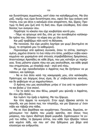 159

και δυνατότερος σωματικώς, γιατί είσαι πιο καλοθρεμμένος. Μα όλο
μαζί, νομίζω πως είμαι δυνατότερος σου, αφού δεν έχω ανάγκη από
τίποτα, ενώ για σένα η καλοζωία είναι απαραίτητη. Και, ξέρεις; Προ-
τιμώ τη δική μου ζωή από τη δική σου. Είμαι ελεύθερος. Εσύ είσαι
δούλος των αναγκών σου.
    Παράτησε το κόκαλο που είχε κουβαλήσει κοντά μου.
    - Πάμε να φύγουμε από δω, είπε με τον συνηθισμένο καλόκαρ-
δο τρόπο του. Χάλασαν τα κέφια σου με όλα αυτά.
    Και μαζί τραβήξαμε πάλι κατά τη θάλασσα.
    Μα πεινούσα. Και είχα μεγάλη λαχτάρα για ψωμί βουτημένο σε
ζουμί, το σιτηρέσιό μου το καθημερινό.
    Περνούσαμε από αράπικη συνοικία, όπου τα σπίτια, λασποχτι-
σμένα, ριχμένα άτακτα το ένα πλάγι στο άλλο, μοιάζουν κύβοι κακο-
κομμένοι και χωρισμένοι από στενούς στραβοδίβολους δρομίσκους.
Απαντούσαμε Αραπάδες σε κάθε βήμα, που μας κοίταζαν με περιέρ-
γεια. Ένας μάλιστα γύρισε πίσω και μας ακολούθησε, και κάθε φορά
που σταματούσα, με πλησίαζε σιγά - σιγά από πίσω.
    Μα με είχε προειδοποιήσει ο Αφράτος πως θα ζητήσουν να με
πιάσουν, και πρόσεχα.
    - Να κι ένα άλλο καλό της κακομοιριάς μου, είπε καλόκαρδα.
Πρόστυχος και άσχημος όπως είμαι, δε μ' επιβουλεύεται κανένας,
και δε φοβούμαι να με αιχμαλωτίσουν.
    Ο Αράπης που μας ακολούθησε μπήκε σ' ένα από τα αραπόσπι-
τα και βγήκε μ' ένα σκοινί.
    - Για το καλό που σου θέλω, μακριά! μου φώναξε ο Αφράτος.
Θα σου ρίξει θηλιά...
    Και τωόντι την έριξε ο Αράπης. Μα του ξέφυγα.
    Και τότε άρχισε το κυνηγητό. Στην αρχή έβρισκα αστείο το
παιγνίδι, και μια έκανα πως τον πλησιάζω, και μια ξέφευγα μ' έναν
πήδο και τόβαζα στα πόδια.
    Μα σε λίγο βαρέθηκα και κουράστηκα. Πεινούσα, διψούσα, σι-
χαίνουμουν τον Αράπη που μύριζε αραπίλα, σαν όλους τους
μαύρους, που έχουν ιδιαίτερη βαριά μυρωδιά. Σιχαίνουμουν τα γυ-
μνά του πόδια, τα βρώμικα σπίτια, που κάθε λίγο έβγαζαν τσίκνα
από καμένο λάδι, και που απ' όλα ξεθύμαινε μια βόχα από
κλεισούρα και ανθρωπίλα.
 