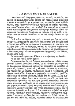 16



           Γ. Ο ΦΙΛΟΣ ΜΟΥ Ο ΜΠΟΜΠΗΣ
    ΠΕΡΑΣΑΜΕ από διάφορους δρόμους, στενούς, στραβούς, όλο
αραπιά και βρώμα. Περνώντας έβλεπα κάτι παράδρομους, ακόμα πιο
στενούς και στραβούς, με χαμηλόστενες, μαυρισμένες από τη λίγδα
πόρτες, όπου κάθουνταν στο χώμα Αραπίνες, κι έπαιζαν Αραπάκια,
και μπαινόβγαιναν κότες, και περιδιάβαζαν περιστέρια καμαρωτά
πλάγι σε πεινασμένες γάτες που τα κοίταζαν με λαίμαργα μάτια. Λα-
χταρούσα να σπάσω το λουρί μου, να πηδήσω από το αμάξι, ν' αρ-
πάξω καμιά γάτα από το σβέρκο και να την τινάξω ώσπου να την
πνίξω.
    Γιατί πρέπει να ξέρετε πως εμείς οι σκύλοι μισούμε τις γάτες,
όπως ο Έλληνας μισεί το Βούλγαρο. Τουλάχιστον έτσι είπε μια μέρα
ο Μήτσος και ο Μήτσος τα ξέρει αυτά τα πράματα. Αν ρωτήσεις τον
Έλληνα, γιατί μισεί το Βούλγαρο, θα σου πει πως είναι «προπατορι-
κοί εχθροί». Δεν ξέρω πολύ καλά τι θα πει αυτό, μα φαντάζομαι πως
ο Βούλγαρος θάχει κάποια αποφορά που εξωφρενιάζει τον Έλληνα,
όπως η γάτα εμάς.
    Έτσι συλλογίζουμουν σαν έβλεπα τον περιβολάρη τον Βασίλη...
    Μα θα σας τα πω με την αράδα.
    Περνούσαμε λοιπόν από δρόμους και σοκάκια με παλιόσπιτα και
μαγαζιά αράπικα, μπαράκες δηλαδή, με το πάτωμα ψηλότερο από
το δρόμο,όπου σταυροπόδι κάθουνταν σαρικάδες και φεσάδες με
γυαλιστές αραδωτές γκαλαμπίες, κίτρινες, σταχτιές ή μελιτζανιές,
και πουλούσαν υφάσματα, παντούφλες, χαλιά ή χρυσαφικά. Στο
δρόμο, πουλητάδες έσπρωχναν χεράμαξες φορτωμένες χαλβάδες
και κόκκινα και άσπρα ζαχαρωτά, μαύρα από τις μύγες. Αλλος, ανα-
κούρκουδα στο χώμα, έψηνε κάτι κίτρινους κεφτέδες σε λάδι, που
σκορπούσε την τσίκνα του σε όλη τη γειτονιά. Παρακάτω, ένα κορι-
τσάκι με κόκκινη γκαλαμπία και το κεφάλι δεμένο σε τσεμπέρι, που
μια φορά ήταν άσπρο, έβαζε κι έβγαζε από ένα καφάσι στο χώμα,
και από το χώμα στο καφάσι, κάτι πήτες φτενές και κούφιες, που τις
τρώνε οι Αραπάδες αντί ψωμί. Πού και πού στο πεζοδρόμιο, καμιά
Αραπίνα, καθισμένη ανακούρκουδα, πουλούσε τραγουδιστά κουρ-
μάδες ή σταφύλια αραδιασμένα στο ταψί της που βούιζε από τις μύ-
γες. Και στη λάσπη του δρόμου, Αραπάκια έπαιζαν και φώναζαν, και
 