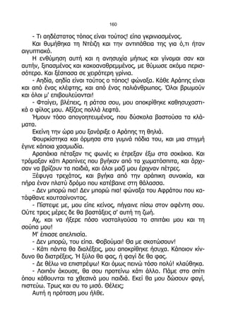 160

    - Τι αηδέστατος τόπος είναι τούτος! είπα γκρινιασμένος.
    Και θυμήθηκα τη Ντέιζη και την αντιπάθεια της για ό,τι ήταν
αιγυπτιακό.
    Η ενθύμηση αυτή και η ανησυχία μήπως και γίνομαι σαν και
αυτήν, ξιπασμένος και κακοαναθρεμμένος, με θύμωσε ακόμα περισ-
σότερο. Και ξέσπασα σε χειρότερη γρίνια.
    - Αηδία, αηδία είναι τούτος ο τόπος! φώναξα. Κάθε Αράπης είναι
και από ένας κλέφτης, και από ένας παλιάνθρωπος. Όλοι βρωμούν
και όλοι μ' επιβουλεύονται!
    - Φταίγει, βλέπεις, η ράτσα σου, μου αποκρίθηκε καθησυχαστι-
κά ο φίλος μου. Αξίζεις πολλά λεφτά.
    Ήμουν τόσο απογοητευμένος, που δύσκολα βαστούσα τα κλά-
ματα.
    Εκείνη την ώρα μου ξανάριξε ο Αράπης τη θηλιά.
    Φουρκίστηκα και όρμησα στα γυμνά πόδια του, και μια στιγμή
έγινε κάποια χασμωδία.
    Αραπάκια πέταξαν τις φωνές κι έτρεξαν έξω στα σοκάκια. Και
τρόμαξαν κάτι Αραπίνες που βγήκαν από τα χωματόσπιτα, και άρχι-
σαν να βρίζουν τα παιδιά, και όλοι μαζί μου έριχναν πέτρες.
    Ξέφυγα τρεχάτος, και βγήκα από την αράπικη συνοικία, και
πήρα έναν πλατύ δρόμο που κατέβαινε στη θάλασσα.
    - Δεν μπορώ πια! Δεν μπορώ πια! φώναξα του Αφράτου που κα-
τάφθανε κουτσαίνοντας.
    - Πίστεψε με, μου είπε κείνος, πήγαινε πίσω στον αφέντη σου.
Ούτε τρεις μέρες δε θα βαστάξεις σ' αυτή τη ζωή.
    Αχ, και να ήξερε πόσο νοσταλγούσα το σπιτάκι μου και τη
σούπα μου!
    Μ' έπιασε απελπισία.
    - Δεν μπορώ, του είπα. Φοβούμαι! Θα με σκοτώσουν!
    - Κάτι πάντα θα διαλέξεις, μου αποκρίθηκε ήσυχα. Κάποιον κίν-
δυνο θα διατρέξεις. Ή ξύλο θα φας, ή φαγί δε θα φας.
    - Δε θέλω να επιστρέψω! Και όμως πεινώ τόσο πολύ! κλαύθηκα.
    - Λοιπόν άκουσε, θα σου προτείνω κάτι άλλο. Πάμε στο σπίτι
όπου κάθουνται τα χθεσινά μου παιδιά. Εκεί θα μου δώσουν φαγί,
πιστεύω. Τρως και συ το μισό. Θέλεις;
    Αυτή η πρόταση μου ήλθε.
 