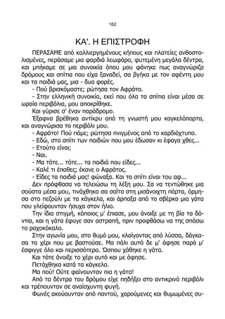 162



                   ΚΑ'. Η ΕΠΙΣΤΡΟΦΗ
    ΠΕΡΑΣΑΜΕ από καλλιεργημένους κήπους και πλατείες ανθοστο-
λισμένες, περάσαμε μια φαρδιά λεωφόρο, φυτεμένη μεγάλα δέντρα,
και μπήκαμε σε μια συνοικία όπου μου φάνηκε πως αναγνώριζα
δρόμους και σπίτια που είχα ξαναδεί, σα βγήκα με τον αφέντη μου
και τα παιδιά μας, μια - δυο φορές.
    - Πού βρισκόμαστε; ρώτησα τον Αφράτο.
    - Στην ελληνική συνοικία, εκεί που όλα τα σπίτια είναι μέσα σε
ωραία περιβόλια, μου αποκρίθηκε.
    Και γύρισε σ' έναν παράδρομο.
    Έξαφνα βρέθηκα αντίκρυ από τη γνωστή μου καγκελόπορτα,
και αναγνώρισα το περιβόλι μου.
    - Αφράτο! Πού πάμε; ρώτησα πνιγμένος από το καρδιόχτυπο.
    - Εδώ, στο σπίτι των παιδιών που μου έδωσαν κι έφαγα χθες...
    - Ετούτο είναι;
    - Ναι.
    - Μα τότε... τότε... τα παιδιά που είδες...
    - Καλέ τι έπαθες; έκανε ο Αφράτος.
    - Είδες τα παιδιά μας! φώναξα. Και το σπίτι είναι του αφ...
    Δεν πρόφθασα να τελειώσω τη λέξη μου. Σα να τεντώθηκε μια
σούστα μέσα μου, τινάχθηκα σα σαΐτα στη μισάνοιχτη πόρτα, όρμη-
σα στο πεζούλι με τα κάγκελα, και άρπαξα από το σβέρκο μια γάτα
που γλείφουνταν ήσυχα στον ήλιο.
    Την ίδια στιγμή, κάποιος μ' έπιασε, μου άνοιξε με τη βία τα δό-
ντια, και η γάτα έφυγε σαν αστραπή, πριν προφθάσω να της σπάσω
το ραχοκόκαλο.
    Στην αγωνία μου, στο θυμό μου, κλαίγοντας από λύσσα, δάγκα-
σα το χέρι που με βαστούσε. Μα πάλι αυτό δε μ' άφησε παρά μ'
έσφιγγε όλο και περισσότερο. Ώσπου χάθηκε η γάτα.
    Και τότε άνοιξε το χέρι αυτό και με άφησε.
    Πετάχθηκα κατά τα κάγκελα.
    Μα πού! Ούτε φαίνουνταν πια η γάτα!
    Από τα δέντρα του δρόμου είχε πηδήξει στο αντικρινό περιβόλι
και τρέπουνταν σε αναίσχυντη φυγή.
    Φωνές ακούουνταν από παντού, χαρούμενες και θυμωμένες συ-
 