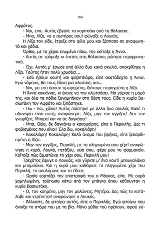 164

Αφράτος.
    - Ναι, είπε. Αυτός έβγαλε το κοριτσάκι από τη θάλασσα.
    - Μπα, Λίζα, να ο σωτήρας σου! φώναξε ο Λουκάς.
    Η Λίζα τον είδε, έτρεξε στο φίλο μου και ξέσπασε σε αναφωνη-
τά και χάδια.
    Όρθια, με τα χέρια ενωμένα πίσω, την κοίταξε η Άννα.
    - Αυτός σε τρόμαξε κι έπεσες στη θάλασσα; ρώτησε περιφρονη-
τικά.
    - Όχι. Αυτός μ' έσωσε από άλλα δυο κακά σκυλιά, αποκρίθηκε η
Λίζα. Τούτος ήταν πολύ χρυσός!...
    - Εσύ ήσουν κουτή και φοβιτσιάρα, είπε ακατάδεχτα η Άννα.
Εγώ νάμουν, θα τους έδινα μια κλωτσιά, και...
    - Ναι, μα εσύ ήσουν τιμωρημένη, διέκοψε πειραγμένη η Λίζα.
    Η Άννα κοκκίνισε, κι έκανε να την κλωτσήσει. Μα γύρισε η μαμά
της, και όλα τα πόδια ξαναμπήκαν στη θέση τους. Είδε η κυρία Βα-
σιωτάκη τον Αφράτο και ξιπάστηκε.
    - Πω - πω, χάλια! Αυτός πιάστηκε με άλλα δυο σκυλιά; Καλέ τι
αδυναμία είναι αυτή; αναφώνησε. Λίζα, μην τον αγγίζεις! Δεν τον
γνωρίζεις. Μπορεί και να σε δαγκάσει!
    - Μπα, Θεία, δε δαγκάνει ο κακομοίρης, είπε ο Περικλής. Δες τι
φοβισμένος που είναι! Έλα δω, κοκαλιάρη!
    - Κοκαλιάρη! Κοκαλιάρη! Καλό όνομα του βρήκες, είπε ξεκαρδι-
σμένη η Λίζα.
    - Μην τον αγγίζεις, Περικλή, με το πληγωμένο σου χέρι! αναφώ-
νησε η κυρά. Λουκά, πετάξου, γεια σου, φέρε μου το φαρμακείο.
Κοίταξε πώς ξεματώνει το χέρι σου, Περικλή μου!
    Τρεχάτος έφυγε ο Λουκάς, και γύρισε μ' ένα κουτί μπουκαλάκια
και μπαμπάκια. Και η κυρά μου καθάρισε το πληγωμένο χέρι του
Περικλή, το απολύμανε και το έδεσε.
    - Ωραία εορτάζει την επιστροφή του ο Μάγκας, είπε. Με ουρά
χαμηλωμένη, τρύπωσα κάτω από τον μπάγκο όπου κάθουνταν η
κυρία Βασιωτάκη.
    - Ω, τον καημένο, μην τον μαλώνεις, Μητέρα. Δες πώς το κατά-
λαβε και ντρέπεται! αναφώνησε ο Λουκάς.
    - Άλλωστε, δε φταίγει αυτός, είπε ο Περικλής. Εγώ φταίγω που
άνοιξα το στόμα του με τη βία. Μόνο χάδια τού πρέπουν, αφού γύ-
 