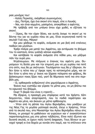 165

ρισε μονάχος του!
    - Καλός Περικλής, σκέφθηκα συγκινημένος.
    - Δες, Πατέρα, έχει ένα σκοινί στο λαιμό, είπε ο Λουκάς.
    - Ναι, και είναι κομμένο, μασημένο, αποκρίθηκε ο αφέντης.
    Με τράβηξε από τον μπάγκο όπου είχα χωθεί, κι εξέτασε το
σκοινί.
    - Ξέρεις, θα τον είχαν δέσει, και αυτός έκοψε το σκοινί με τα
δόντια του για να γυρίσει πίσω σε μας. Είναι συγκινητικά πιστά τα
σκυλιά! Γειά σου, Μάγκα!
    Και μου χάιδεψε το κεφάλι, ανάμεσα σε μια βοή από επαίνους
παιδιών και μεγάλων.
    Έριξα πλάγια μια ματιά του Αφράτου, και αντάμωσα το βλέμμα
του το καστανό, όπου γυάλιζε κάποια κοροϊδία.
    Και κατέβασα το κεφάλι ανάμεσα στα πόδια μου, και μάζεψα
πάλι την ουρά μου.
    Ντρέπουμουν. Με πλήγωνε ο έπαινος του αφέντη μου. Θυ-
μούμουν τη δειλία μου και την επιμονή μου να μη γυρίσω πια ποτέ
στο σπίτι, πως θα με σκότωναν. Τουλάχιστον πως θα μ' έδερναν. Αν
δεν ήταν η πείνα που μ' έφερε προς τα κατοικημένα μέρη, και αν
δεν ήταν η γάτα που μ' έκανε και ξέχασα πείσματα και φόβους, θα
βρίσκουμουν ποιος ξέρει πού, γιατί δε θάμπαινα ποτέ πια στο περι-
βόλι μας.
    - Ω, ορθοκρισία ανθρώπινη! είπε χαμηλόφωνα ο Αφράτος.
    Έκανα πως νυστάζω και γύρισα τα μάτια μου, να μη βλέπω πια
το ειρωνικό του βλέμμα.
    Ουφ! Τι βαριά που είναι η ντροπή!...
    Μα έξαφνα, η προσοχή μου στράφηκε κατά τον Χρήστο. Κάτι
διηγούνταν, τόσο σπαρταριστό, που τα παιδιά παράτησαν και
Αφράτο και μένα, και άκουαν με μάτια ορθάνοιχτα.
    - Ήταν από τη ράτσα του Αγίου Βερνάρδου, που μοιάζουν με
της Νέας Γης τα μεγάλα μαλλιαρά σκυλιά, έλεγε ο Χρήστος. Ήταν
από τα σκυλιά που, στο Μοναστήρι του Αγίου Βερνάρδου πάνω στις
Άλπεις, οι μοναχοί τα μαθαίνουν να γυρεύουν και ν' ανακαλύπτουν
παραπλανημένους μες στα χιόνια ταξιδιώτες. Είναι πολύ έξυπνα και
δυνατά σκυλιά, κι έχουν πολύ λεπτή όσφρηση. Τους δένουν οι μο-
ναχοί τροφή κι ένα δοχείο με κονιάκ στο λαιμό, και τα στέλνουν στα
 