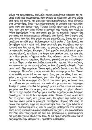 166

χιόνια να ερευνήσουν. Πολλούς παραπλανημένους έσωσαν τα λα-
μπρά αυτά ζώα πεζοπόρους, που αλλιώς θα πέθαιναν μες στα χιόνια
από κρύο και πείνα. Και μιας και τους ανακαλύψουν, τους οδηγούν
στα μοναστήρια, όπου τους περιποιούνται οι μοναχοί και τους οδη-
γούν πάλι στο δρόμο τους. Τέτοιος λοιπόν ήταν και ο δικός μου ο
Ροκ, που μου τον είχαν δώσει οι μοναχοί της Μονής του Μεγάλου
Αγίου Βερνάρδου. Ήταν νέο σκυλί, μα όχι πια κουτάβι. Ήμουν τότε
φοιτητής, και έκανα μεγάλες εκδρομές στα βουνά. Τον έπαιρνα μαζί
μου πάντα τον Ροκ. Μια φορά, σε μια χιονοθύελλα, έπεσα και στρα-
μπούλισα το πόδι μου. Βρίσκουμουν πολύ ψηλά σ' ένα βουνό, και
δεν ήξερα καλά - καλά πού. Στην απελπισία μου θυμήθηκα την κα-
ταγωγή του Ροκ και τις ιδιότητες της ράτσας του, που δεν τις είχα
μεταχειρισθεί ακόμα. Έγραψα σ' ένα χαρτάκι πως βρίσκομαι χαμέ-
νος στο βουνό, το έδεσα στο λαιμό του σκύλου μου, και του είπα
μια - δυο φορές: «Πήγαινε σπίτι, Ροκ, πήγαινε σπίτι». Στην τρίτη
προσταγή, έφυγε τρεχάτος. Περίμενα, φαντάζεστε με τι καρδιόχτυ-
πο. Δεν ήξερα αν είχε καταλάβει, και πού θα πήγαινε. Ήταν παύσεις,
κι έμενα από την παραμονή, μόνος, σ' ένα εξοχικό ξενοδοχείο. Περί-
μενα πολύ. Είχε νυχτώσει. Έκανε κρύο, χιόνιζε βαριά, και ο Ροκ δεν
επέστρεφε. Περνούσε η ώρα, και όλο δεν επέστρεφε ο Ροκ. Έκανα
να σηκωθώ, προσπάθησα να περπατήσω, μα στο τέλος έπεσα στα
χιόνια, κι έχασα τις αισθήσεις μου. Δεν θυμούμαι πια πόση ώρα
έμεινα έτσι. Με συνέφερε κάτι ζεστό στο στόμα μου, κι ένιωσα πως
με τρίβουν και με τυλίγουν, και πάλι κάτι μ' έκαψε στο λάρυγγα.
Άνοιξα τα μάτια, και είδα ένα μοναχό με κουκούλα, και συνάμα ανα-
γνώρισα τον Ροκ κοντά μου, που μου έγλειφε τα χέρια. Φαντα-
σθείτε τι είχε συμβεί. Επειδή είχαμε αλλάξει τις μέρες αυτές διάφορα
ξενοδοχεία, το σκυλί δεν εγνώριζε σπίτι. Τέτοιο έξυπνα όμως ζώο
δεν τα έχασε, παρά, στα χιόνια μέσα, θυμήθηκε την παλιά τέχνη
που του είχαν μάθει οι μοναχοί. Ξαναβρήκε, Κύριος οίδε πώς, τα
παλιά του λιμέρια, πήγε ως το μοναστήρι όπου το είχαν διδάξει να
βρίσκει παραπλανημένους, και οι μοναχοί, μαθημένοι στις περιπέ-
τειες αυτές, γύρεψαν αμέσως και βρήκαν το χαρτί, και ακολούθησαν
τον Ροκ, που τους έφερε ως εκεί που βρίσκουμουν, μισοθαμμένος
πια μες στα χιόνια. Χωρίς τον Ροκ, δε θα ήμουν σήμερα εδώ για να
σας διηγηθώ την ιστορία του, πρόσθεσε ο Χρήστος.
 