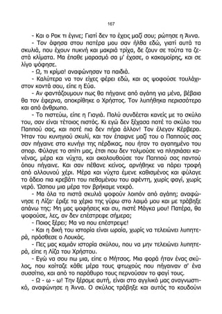 167

    - Και ο Ροκ τι έγινε; Γιατί δεν το έχεις μαζί σου; ρώτησε η Άννα.
    - Τον άφησα στου πατέρα μου σαν ήλθα εδώ, γιατί αυτά τα
σκυλιά, που έχουν πυκνή και μακριά τρίχα, δε ζουν σε τούτα τα ζε-
στά κλίματα. Μα έπαθε μαρασμό σα μ' έχασε, ο κακομοίρης, και σε
λίγο ψόφησε.
    - Ω, τι κρίμα! αναφώνησαν τα παιδιά.
    - Καλύτερα να τον είχες φέρει εδώ, και ας ψοφούσε τουλάχι-
στον κοντά σου, είπε η Εύα.
    - Αν φαντάζουμουν πως θα πήγαινε από αγάπη για μένα, βέβαια
θα τον έφερνα, αποκρίθηκε ο Χρήστος. Τον λυπήθηκα περισσότερο
και από άνθρωπο.
    - Το πιστεύω, είπε η Γιαγιά. Πολύ συνδέεται κανείς με το σκύλο
του, σαν είναι τέτοιος πιστός. Κι εγώ δεν ξέχασα ποτέ το σκύλο του
Παππού σας, και ποτέ πια δεν πήρα άλλον! Τον έλεγαν Κέρβερο.
Ήταν του κυνηγιού σκυλί, και τον έπαιρνε μαζί του ο Παππούς σας
σαν πήγαινε στο κυνήγι της πέρδικας, που ήταν το αγαπημένο του
σπορ. Φύλαγε το σπίτι μας, έτσι που δεν τολμούσε να πλησιάσει κα-
νένας, μέρα και νύχτα, και ακολουθούσε τον Παππού σας παντού
όπου πήγαινε. Και σαν πέθανε κείνος, αρνήθηκε να πάρει τροφή
από αλλουνού χέρι. Μέρα και νύχτα έμενε καθισμένος και φύλαγε
το άδειο πια κρεβάτι του πεθαμένου του αφέντη, χωρίς φαγί, χωρίς
νερό. Ώσπου μια μέρα τον βρήκαμε νεκρό.
    - Μα όλα τα πιστά σκυλιά ψοφούν λοιπόν από αγάπη; αναφώ-
νησε η Λίζα· έριξε τα χέρια της γύρω στο λαιμό μου και με τράβηξε
απάνω της: Μη μας ψοφήσεις και συ, πιστέ Μάγκα μου! Πατέρα, θα
ψοφούσε, λες, αν δεν επέστρεφε σήμερα;
    - Ποιος ξέρει; Μα να που επέστρεψε!
    - Και η δική του ιστορία είναι ωραία, χωρίς να τελειώνει λυπητε-
ρά, πρόσθεσε ο Λουκάς.
    - Πες μας καμιάν ιστορία σκύλου, που να μην τελειώνει λυπητε-
ρά, είπε η Λίζα του Χρήστου.
    - Εγώ να σου πω μια, είπε ο Μήτσος. Μια φορά ήταν ένας σκύ-
λος, που κοίταζε κάθε μέρα τους φτωχούς που πήγαιναν σ' ένα
συσσίτιο, και από το παράθυρο τους περνούσαν το φαγί τους.
    - Ω - ω - ω! Την ξέρομε αυτή, είναι στο αγγλικό μας αναγνωστι-
κό, αναφώνησε η Άννα. Ο σκύλος τράβηξε και αυτός το κουδούνι
 