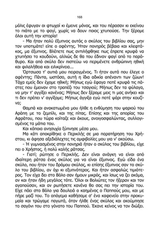 168

μόλις έφυγαν οι φτωχοί κι έμεινε μόνος, και του πέρασαν κι εκείνου
το πιάτο με το φαγί, χωρίς να δουν ποιος χτυπούσε. Την ξέρομε
όλοι αυτή την ιστορία!
     - Μα ήταν πολύ έξυπνος αυτός ο σκύλος του βιβλίου σας, μην
τον υποτιμάτε! είπε ο αφέντης. Ήταν πονηρός βέβαια και κλεφτά-
κος, μα έξυπνος. Βλέπετε πως αντιλήφθηκε πως έπρεπε κρυφά να
χτυπήσει το κουδούνι, αλλιώς δε θα του έδιναν φαγί από το παρά-
θυρο. Και από σκύλο δεν πιστεύω να περιμένετε ανθρώπινη ηθική
και φιλαλήθεια και ειλικρίνεια...
     Όρτσωσα τ' αυτιά μου πειραγμένος. Τι ήταν αυτά που έλεγε ο
αφέντης; Πάντα, ωστόσο, αυτή η ίδια αδικία απέναντι των ζώων!
Τάχα εμείς δεν έχομε ηθική; Μήπως εγώ έφαγα ποτέ κρυφά τις πά-
στες που έμειναν στο τραπέζι του τσαγιού; Μήπως δεν τα φύλαγα,
να μην τ' αγγίξει κανένας; Μήπως δεν ξέρομε μεις τι μας ανήκει και
τι δεν πρέπει ν' αγγίξομε; Μήπως άγγιξα εγώ ποτέ ψάρι στην κουζί-
να;
     Θαμπά και ανακατωμένα μου ήλθε η ενθύμηση του ψαριού του
Αράπη με το ζεμπίλι, και της πίτας. Επίσης και της απορίας του
Αφράτου, που τώρα κοίταζε και άκουε, ανοιγοσφαλώντας, συλλογι-
σμένος τα μάτια του.
     Και κάποια ανησυχία ξύπνησε μέσα μου.
     Μα κάτι αποκρίθηκε ο Περικλής σε μια παρατήρηση του Χρή-
στου, κι άφησα αξεδιάλεχτες τις αμφιβολίες μου για ν' ακούσω.
     - Ή γυμνασμένος στην πονηριά ήταν ο σκύλος του βιβλίου, είχε
πει ο Χρήστος, ή πολύ καλής ράτσας.
     - Γιατί; ρώτησε ο Περικλής. Δεν είναι ανάγκη να είναι από
ιδιαίτερη ράτσα ένας σκύλος για να είναι έξυπνος. Εγώ είδα ένα
σκύλο, που ήταν του δρόμου σκύλος, κι επίσης έξυπνος σαν το σκύ-
λο του βιβλίου, αν όχι κι εξυπνότερος. Και ήταν ασφαλώς τιμιότε-
ρος. Τον είχα δει στο Βόλο σαν ήμουν μικρός, και ίσως να ζει ακόμα,
αν και ήταν ήδη μεγάλος τότε. Όλοι οι Βολιώτες τον ήξεραν και τον
αγαπούσαν, και αν ρωτήσετε κανένα θα σας πει την ιστορία του.
Είχε πάει στο Βόλο για δουλειά ο καημένος ο Παππούς μου, και με
πήρε μαζί του. Το απόγεμα καθήσαμε σ' ένα καφενείο στην προκυ-
μαία και τρώγαμε παγωτά, όταν ήλθε ένας σκύλος και ακούμπησε
το σαγόνι του στο γόνατο του Παππού. Έκανε κείνος να τον διώξει.
 