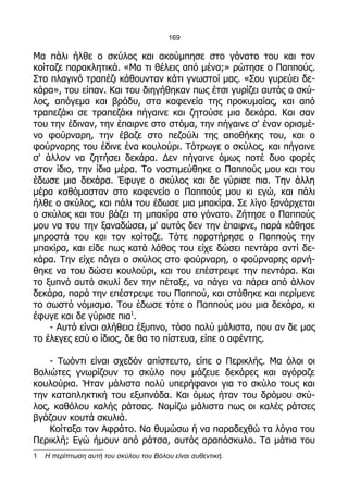 169

Μα πάλι ήλθε ο σκύλος και ακούμπησε στο γόνατο του και τον
κοίταζε παρακλητικά. «Μα τι θέλεις από μένα;» ρώτησε ο Παππούς.
Στο πλαγινό τραπέζι κάθουνταν κάτι γνωστοί μας. «Σου γυρεύει δε-
κάρα», του είπαν. Και του διηγήθηκαν πως έτσι γυρίζει αυτός ο σκύ-
λος, απόγεμα και βράδυ, στα καφενεία της προκυμαίας, και από
τραπεζάκι σε τραπεζάκι πήγαινε και ζητούσε μια δεκάρα. Και σαν
του την έδιναν, την έπαιρνε στο στόμα, την πήγαινε σ' έναν ορισμέ-
νο φούρναρη, την έβαζε στο πεζούλι της αποθήκης του, και ο
φούρναρης του έδινε ένα κουλούρι. Τότρωγε ο σκύλος, και πήγαινε
σ' άλλον να ζητήσει δεκάρα. Δεν πήγαινε όμως ποτέ δυο φορές
στον ίδιο, την ίδια μέρα. Το νοστιμεύθηκε ο Παππούς μου και του
έδωσε μια δεκάρα. Έφυγε ο σκύλος και δε γύρισε πια. Την άλλη
μέρα καθόμασταν στο καφενείο ο Παππούς μου κι εγώ, και πάλι
ήλθε ο σκύλος, και πάλι του έδωσε μια μπακίρα. Σε λίγο ξανάρχεται
ο σκύλος και του βάζει τη μπακίρα στο γόνατο. Ζήτησε ο Παππούς
μου να του την ξαναδώσει, μ' αυτός δεν την έπαιρνε, παρά κάθησε
μπροστά του και τον κοίταζε. Τότε παρατήρησε ο Παππούς την
μπακίρα, και είδε πως κατά λάθος του είχε δώσει πεντάρα αντί δε-
κάρα. Την είχε πάγει ο σκύλος στο φούρναρη, ο φούρναρης αρνή-
θηκε να του δώσει κουλούρι, και του επέστρεψε την πεντάρα. Και
το ξυπνό αυτό σκυλί δεν την πέταξε, να πάγει να πάρει από άλλον
δεκάρα, παρά την επέστρεψε του Παππού, και στάθηκε και περίμενε
το σωστό νόμισμα. Του έδωσε τότε ο Παππούς μου μια δεκάρα, κι
έφυγε και δε γύρισε πια1.
    - Αυτό είναι αλήθεια έξυπνο, τόσο πολύ μάλιστα, που αν δε μας
το έλεγες εσύ ο ίδιος, δε θα το πίστευα, είπε ο αφέντης.

    - Τωόντι είναι σχεδόν απίστευτο, είπε ο Περικλής. Μα όλοι οι
Βολιώτες γνωρίζουν το σκύλο που μάζευε δεκάρες και αγόραζε
κουλούρια. Ήταν μάλιστα πολύ υπερήφανοι για το σκύλο τους και
την καταπληκτική του εξυπνάδα. Και όμως ήταν του δρόμου σκύ-
λος, καθόλου καλής ράτσας. Νομίζω μάλιστα πως οι καλές ράτσες
βγάζουν κουτά σκυλιά.
    Κοίταξα τον Αφράτο. Να θυμώσω ή να παραδεχθώ τα λόγια του
Περικλή; Εγώ ήμουν από ράτσα, αυτός αραπόσκυλο. Τα μάτια του
1   Η περίπτωση αυτή του σκύλου του Βόλου είναι αυθεντική.
 