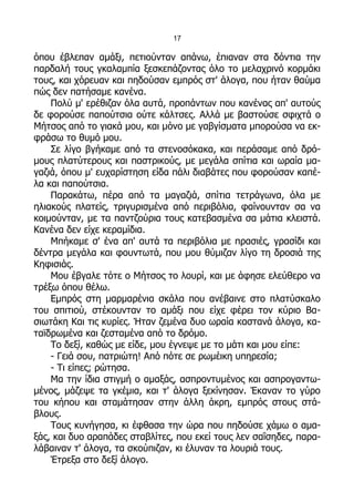 17

όπου έβλεπαν αμάξι, πετιούνταν απάνω, έπιαναν στα δόντια την
παρδαλή τους γκαλαμπία ξεσκεπάζοντας όλο το μελαχρινό κορμάκι
τους, και χόρευαν και πηδούσαν εμπρός στ' άλογα, που ήταν θαύμα
πώς δεν πατήσαμε κανένα.
    Πολύ μ' ερέθιζαν όλα αυτά, προπάντων που κανένας απ' αυτούς
δε φορούσε παπούτσια ούτε κάλτσες. Αλλά με βαστούσε σφιχτά ο
Μήτσος από το γιακά μου, και μόνο με γαβγίσματα μπορούσα να εκ-
φράσω το θυμό μου.
    Σε λίγο βγήκαμε από τα στενοσόκακα, και περάσαμε από δρό-
μους πλατύτερους και παστρικούς, με μεγάλα σπίτια και ωραία μα-
γαζιά, όπου μ' ευχαρίστηση είδα πάλι διαβάτες που φορούσαν καπέ-
λα και παπούτσια.
    Παρακάτω, πέρα από τα μαγαζιά, σπίτια τετράγωνα, όλα με
ηλιακούς πλατείς, τριγυρισμένα από περιβόλια, φαίνουνταν σα να
κοιμούνταν, με τα παντζούρια τους κατεβασμένα σα μάτια κλειστά.
Κανένα δεν είχε κεραμίδια.
    Μπήκαμε σ' ένα απ' αυτά τα περιβόλια με πρασιές, γρασίδι και
δέντρα μεγάλα και φουντωτά, που μου θύμιζαν λίγο τη δροσιά της
Κηφισιάς.
    Μου έβγαλε τότε ο Μήτσος το λουρί, και με άφησε ελεύθερο να
τρέξω όπου θέλω.
    Εμπρός στη μαρμαρένια σκάλα που ανέβαινε στο πλατύσκαλο
του σπιτιού, στέκουνταν το αμάξι που είχε φέρει τον κύριο Βα-
σιωτάκη Και τις κυρίες. Ήταν ζεμένα δυο ωραία καστανά άλογα, κα-
ταϊδρωμένα και ζεσταμένα από το δρόμο.
    Το δεξί, καθώς με είδε, μου έγνεψε με το μάτι και μου είπε:
    - Γειά σου, πατριώτη! Από πότε σε ρωμέικη υπηρεσία;
    - Τι είπες; ρώτησα.
    Μα την ίδια στιγμή ο αμαξάς, ασπροντυμένος και ασπρογαντω-
μένος, μάζεψε τα γκέμια, και τ' άλογα ξεκίνησαν. Έκαναν το γύρο
του κήπου και σταμάτησαν στην άλλη άκρη, εμπρός στους στά-
βλους.
    Τους κυνήγησα, κι έφθασα την ώρα που πηδούσε χάμω ο αμα-
ξάς, και δυο αραπάδες σταβλίτες, που εκεί τους λεν σαΐσηδες, παρα-
λάβαιναν τ' άλογα, τα σκούπιζαν, κι έλυναν τα λουριά τους.
    Έτρεξα στο δεξί άλογο.
 