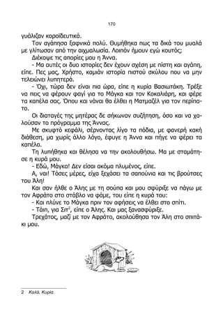 170

γυάλιζαν κοροϊδευτικά.
    Τον αγάπησα ξαφνικά πολύ. Θυμήθηκα πως τα δικά του μυαλά
με γλίτωσαν από την αιχμαλωσία. Λοιπόν ήμουν εγώ κουτός;
    Διέκοψε τις απορίες μου η Άννα.
    - Μα αυτές οι δυο ιστορίες δεν έχουν σχέση με πίστη και αγάπη,
είπε. Πες μας, Χρήστο, καμιάν ιστορία πιστού σκύλου που να μην
τελειώνει λυπητερά.
    - Όχι, τώρα δεν είναι πια ώρα, είπε η κυρία Βασιωτάκη. Τρέξε
να πεις να φέρουν φαγί για το Μάγκα και τον Κοκαλιάρη, και φέρε
τα καπέλα σας. Όπου και νάναι θα έλθει η Ματμαζέλ για τον περίπα-
το.
    Οι διαταγές της μητέρας δε σήκωναν συζήτηση, όσο και να χα-
λούσαν το πρόγραμμα της Άννας.
    Με σκυφτό κεφάλι, σέρνοντας λίγο τα πόδια, με φανερή κακή
διάθεση, μα χωρίς άλλο λόγο, έφυγε η Άννα και πήγε να φέρει τα
καπέλα.
    Τη λυπήθηκα και θέλησα να την ακολουθήσω. Μα με σταμάτη-
σε η κυρά μου.
    - Εδώ, Μάγκα! Δεν είσαι ακόμα πλυμένος, είπε.
    Α, ναι! Τόσες μέρες, είχα ξεχάσει τα σαπούνια και τις βρούτσες
του Άλη!
    Και σαν ήλθε ο Άλης με τη σούπα και μου σφύριξε να πάγω με
τον Αφράτο στο στάβλο να φάμε, του είπε η κυρά του:
    - Και πλύνε το Μάγκα πριν τον αφήσεις να έλθει στο σπίτι.
    - Τάιπ, για Σιτ2, είπε ο Άλης. Και μας ξανασφύριξε.
    Τρεχάτος, μαζί με τον Αφράτο, ακολούθησα τον Άλη στο σπιτά-
κι μου.




2   Καλά, Κυρία.
 