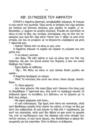 171



          ΚΒ'. ΟΙ ΓΝΩΣΕΙΣ ΤΟΥ ΑΦΡΑΤΟΥ
    ΕΤΡΩΓΕ ο Αφράτος βιαστικά, καταβρόχθιζε λαίμαργα. Κι έτρωγα
κι εγώ κοντά του σιωπηλά. Όλες αυτές οι ιστορίες που είχα ακούσει
για πιστούς και ξύπνους σκύλους, μου γέμιζαν το κεφάλι, μ' εν-
θουσίαζαν, μ' έριχναν σε μεγάλη συλλογή. Ένιωθα σα νοσταλγία να
κάνω κι εγώ τα ίδια, και, συνάμα, στενοχώρια, που σε όλη την πε-
ρασμένη μου ζωή δεν είχα κάνει τίποτα που ν' αξίζει να μπει στην
ιστορία, και που να μπορούν να το διηγούνται υπερήφανα για μένα
τ' αφεντικά μου.
    - Πρέπει! Πρέπει κάτι να κάνω κι εγώ, είπα.
    Ο Αφράτος σήκωσε το κεφάλι και πέρασε τη γλώσσα του στα
χείλια του.
    - Τι να κάνεις; ρώτησε.
    - Δεν ξέρω. Μα κάτι πρέπει κι εγώ να κάνω σαν τον Ροκ του
Χρήστου, και σαν τον ξυπνό σκύλο του Περικλή, ή σαν τον πιστό
Κέρβερο της Γιαγιάς.
    - Έχεις όρεξη να πεθάνεις;
    - Όχι... Μα θέλω να κάνω κι εγώ κάποια θυσία μεγάλη και
ωραία...
    Ο Αφράτος ξανάρχισε να τρώγει.
    - Μπα! Τα πιστεύεις όλα αυτά που είπαν; έκανε ήσυχα. Αναπή-
δησα.
    - Τι; Είναι ψέματα;
    - Δεν είναι ψέματα. Μα ποιος ξέρει γιατί τάκαναν έτσι όπως μας
τα διηγήθηκαν τ' αφεντικά σου, όλα αυτά τα περίφημα σκυλιά; Οι
άνθρωποι έχουν τη συνήθεια, ό,τι βλέπουν, να το εξηγούν με τη
δική τους σκέψη.
    - Μα αφού ψόφησαν από λύπη...
    - Κι εσύ επέστρεψες. Όχι όμως από πίστη και νοσταλγία, αλλά
γιατί βρεθήκαμε εμπρός στην πόρτα του κήπου, κι έτυχε να δεις μια
γάτα που εχθρεύεσαι. Κι εγώ έσωσα τη Λίζα από τ' αγριόσκυλα, όχι
γιατί την αγαπούσα, αλλά γιατί δεν ήθελα να φαν αυτά το ψωμάκι
της, ενώ το λιμπίζουμουν εγώ. Και πέρασες εσύ στην ιστορία των
πιστών σκύλων, κι εγώ έγινα ήρωας, που θυσιάστηκα κι έφαγα δα-
γκωματιές για ένα κοριτσάκι. Έτσι το θέλουν οι άνθρωποι.
 