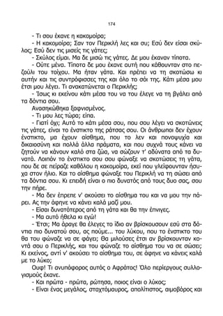 174

     - Τι σου έκανε η κακομοίρα;
     - Η κακομοίρα; Σαν τον Περικλή λες και συ; Εσύ δεν είσαι σκύ-
λος; Εσύ δεν τις μισείς τις γάτες;
     - Σκύλος είμαι. Μα δε μισώ τις γάτες. Δε μου έκαναν τίποτα.
     - Ούτε μένα. Τίποτα δε μου έκανε αυτή που κάθουνταν στο πε-
ζούλι του τοίχου. Μα ήταν γάτα. Και πρέπει να τη σκοτώσω κι
αυτήν και τις συντρόφισσες της και όλο το σόι της. Κάτι μέσα μου
έτσι μου λέγει. Τι ανακατώνεται ο Περικλής;
     - Ίσως κι εκείνου κάτι μέσα του να του έλεγε να τη βγάλει από
τα δόντια σου.
     Ανασηκώθηκα ξαφνισμένος.
     - Τι μου λες τώρα; είπα.
     - Γιατί όχι; Αυτό το κάτι μέσα σου, που σου λέγει να σκοτώνεις
τις γάτες, είναι το ένστικτο της ράτσας σου. Οι άνθρωποι δεν έχουν
ένστικτο, μα έχουν αίσθημα, που το λεν και πονοψυχία και
δικαιοσύνη και πολλά άλλα πράματα, και που συχνά τους κάνει να
ζητούν να κάνουν καλό στα ζώα, να σώζουν τ' αδύνατα από τα δυ-
νατά. Λοιπόν το ένστικτο σου σου φώναξε να σκοτώσεις τη γάτα,
που δε σε πείραζε καθόλου η κακομοίρα, εκεί που γλείφουνταν ήσυ-
χα στον ήλιο. Και το αίσθημα φώναξε του Περικλή να τη σώσει από
τα δόντια σου. Κι επειδή είναι ο πιο δυνατός από τους δυο σας, σου
την πήρε.
     - Μα δεν έπρεπε ν' ακούσει το αίσθημα του και να μου την πά-
ρει. Ας την άφηνε να κάνει καλά μαζί μου.
     - Είσαι δυνατότερος από τη γάτα και θα την έπνιγες.
     - Μα αυτό ήθελα κι εγώ!
     - Έτσι; Μα άραγε θα έλεγες το ίδιο αν βρίσκουσουν εσύ στα δό-
ντια πιο δυνατού σου, ας πούμε... του λύκου, που το ένστικτο του
θα του φώναζε να σε φάγει; Θα μιλούσες έτσι αν βρίσκουνταν κο-
ντά σου ο Περικλής, και του φώναζε το αίσθημα του να σε σώσει;
Κι εκείνος, αντί ν' ακούσει το αίσθημα του, σε άφηνε να κάνεις καλά
με το λύκο;
     Ουφ! Τι ανυπόφορος αυτός ο Αφράτος! Όλο περίεργους συλλο-
γισμούς έκανε.
     - Και πρώτα - πρώτα, ρώτησα, ποιος είναι ο λύκος;
     - Είναι ένας μεγάλος, σταχτόμαυρος, απολίτιστος, αιμοβόρος και
 
