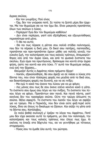 175

άγριος σκύλος.
     - Και τον γνωρίζεις; Πού είναι;
     - Όχι, δεν τον γνώρισα ποτέ. Σε τούτα τα ζεστά μέρη δεν έρχε-
ται. Μα τον θυμούμαι σα να τον έχω δει. Είναι μακρινός προπάππος
όλων των σκύλων ο λύκος.
     - Περίεργο! Εγώ δεν τον θυμούμαι καθόλου!
     - Δεν είναι περίεργο, γιατί εσύ εξελίχθηκες και εξευγενίσθηκες
περισσότερο από μένα.
     - Τι θα πει αυτό;
     - Θα πει πως πέρασε η ράτσα σου πολλά στάδια πολιτισμού,
που δεν τα πέρασε η δική μου. Οι δικοί σου πατέρες, παππούδες,
προπάπποι και προ-προπάπποι έχουν μάθει για πολλές γενεές την
εύκολη ζωή, την καλοπέραση και τους καλούς τρόπους. Απομακρύν-
θηκες εσύ από τον άγριο λύκο, και από τα φυσικά ένστικτα του
σκύλου. Εγώ είμαι πιο πρωτόγονος. Βρίσκομαι πιο κοντά στην άγρια
φύση, ώστε πιο κοντά και στο λύκο. Γι' αυτό τον θυμούμαι ακόμα,
ενώ εσύ τον ξέχασες...
     Θαύμαζα! Αυτός ο Αφράτος πόσα πράματα ήξερε!
     - Λοιπόν, εξακολούθησε, θα σου άρεζε να σε πιάσει ο λύκος στα
δόντια του, που είναι τέσσερεις φορές πιο μεγάλα από τα δικά σου,
και δεκατέσσερεις φορές πιο δυνατά, και να σε πνίξει;
     - Μα εγώ τι κακό του έκανα του λύκου για να με φάγει;
     - Λες μόνος σου πως δε σου έκανε εσένα κανένα κακό η γάτα.
Το ένστικτο σου όμως σου λέγει να την πνίξεις. Το ένστικτο του λύ-
κου λέγει να φάγει. Προπάντων σαν πεινά. Και πεινά πάντα, γιατί
κανένας δεν του προσφέρει σούπα. Ούτε την τρώγει άλλωστε τη
σούπα. Θέλει σφαχτό. Το ένστικτο του λοιπόν του λέγει να σφάζει
για να τρώγει. Μα ο Περικλής, που δεν είναι ούτε φοξ-τεριέ ούτε
λύκος, δίνει σε όλους το δικαίωμα να ζήσουν. Και σώζει τη γάτα από
τα δόντια σου. Κατάλαβες;
     Σε πολύ βαθιά συλλογή μ' έριξαν τα λόγια του Αφράτου. Ποτέ
μου δεν είχα ακούσει αυτά τα πράματα, με όλο τον πολιτισμό, την
καλοπέραση και τους καλούς τρόπους που έλεγε πως έχω. Κι
εκείνος τα έπαιζε στα δάχτυλα του, σα να γεννήθηκε με τέτοιους
στοχασμούς.
     - Ποιος σου τα έμαθε όλα αυτά; τον ρώτησα.
 