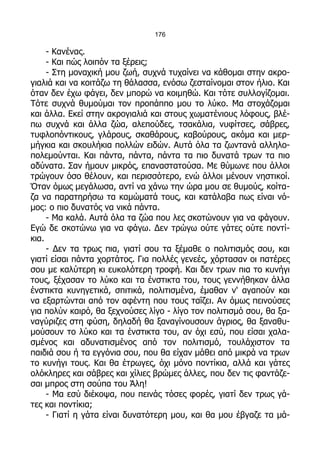 176

     - Κανένας.
     - Και πώς λοιπόν τα ξέρεις;
     - Στη μοναχική μου ζωή, συχνά τυχαίνει να κάθομαι στην ακρο-
γιαλιά και να κοιτάζω τη θάλασσα, ενόσω ζεσταίνομαι στον ήλιο. Και
όταν δεν έχω φάγει, δεν μπορώ να κοιμηθώ. Και τότε συλλογίζομαι.
Τότε συχνά θυμούμαι τον προπάππο μου το λύκο. Μα στοχάζομαι
και άλλα. Εκεί στην ακρογιαλιά και στους χωματένιους λόφους, βλέ-
πω συχνά και άλλα ζώα, αλεπούδες, τσακάλια, νυφίτσες, σάβρες,
τυφλοπόντικους, γλάρους, σκαθάρους, καβούρους, ακόμα και μερ-
μήγκια και σκουλήκια πολλών ειδών. Αυτά όλα τα ζωντανά αλληλο-
πολεμούνται. Και πάντα, πάντα, πάντα τα πιο δυνατά τρων τα πιο
αδύνατα. Σαν ήμουν μικρός, επαναστατούσα. Με θύμωνε που άλλοι
τρώγουν όσο θέλουν, και περισσότερο, ενώ άλλοι μένουν νηστικοί.
Όταν όμως μεγάλωσα, αντί να χάνω την ώρα μου σε θυμούς, κοίτα-
ζα να παρατηρήσω τα καμώματά τους, και κατάλαβα πως είναι νό-
μος: ο πιο δυνατός να νικά πάντα.
     - Μα καλά. Αυτά όλα τα ζώα που λες σκοτώνουν για να φάγουν.
Εγώ δε σκοτώνω για να φάγω. Δεν τρώγω ούτε γάτες ούτε ποντί-
κια.
     - Δεν τα τρως πια, γιατί σου τα ξέμαθε ο πολιτισμός σου, και
γιατί είσαι πάντα χορτάτος. Για πολλές γενεές, χόρτασαν οι πατέρες
σου με καλύτερη κι ευκολότερη τροφή. Και δεν τρων πια το κυνήγι
τους, ξέχασαν το λύκο και τα ένστικτα του, τους γεννήθηκαν άλλα
ένστικτα κυνηγετικά, σπιτικά, πολιτισμένα, έμαθαν ν' αγαπούν και
να εξαρτώνται από τον αφέντη που τους ταΐζει. Αν όμως πεινούσες
για πολύν καιρό, θα ξεχνούσες λίγο - λίγο τον πολιτισμό σου, θα ξα-
ναγύριζες στη φύση, δηλαδή θα ξαναγίνουσουν άγριος, θα ξαναθυ-
μούσουν το λύκο και τα ένστικτα του, αν όχι εσύ, που είσαι χαλα-
σμένος και αδυνατισμένος από τον πολιτισμό, τουλάχιστον τα
παιδιά σου ή τα εγγόνια σου, που θα είχαν μάθει από μικρά να τρων
το κυνήγι τους. Και θα έτρωγες, όχι μόνο ποντίκια, αλλά και γάτες
ολόκληρες και σάβρες και χίλιες βρώμες άλλες, που δεν τις φαντάζε-
σαι μπρος στη σούπα του Άλη!
     - Μα εσύ διέκοψα, που πεινάς τόσες φορές, γιατί δεν τρως γά-
τες και ποντίκια;
     - Γιατί η γάτα είναι δυνατότερη μου, και θα μου έβγαζε τα μά-
 