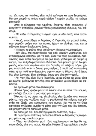 177

τια. Ως προς τα ποντίκια, είναι πολύ γρήγορα και μου ξεφεύγουν.
Μα σαν μπορώ να πιάσω καμιά σάβρα ή καμιάν ακρίδα, τις τρώγω
μια χαρά!
     Όλες οι εξηγήσεις του Αφράτου έπεφταν τόσο απανωτές, μ'
έκαμναν ν' αντικρίζω ξαφνικά τόσους καινούριους κόσμους, που σά-
στιζα.
     - Μα καλά. Ο Περικλής τι σχέση έχει με όλα αυτά; είπα σκοτι-
σμένος.
     - Καμιά, αποκρίθηκε ο Αφράτος. Ο Περικλής και μερικοί άλλοι,
που φορούν ρούχα σαν και αυτόν, έχουν το αίσθημα πως και οι
αδύνατοι έχουν δικαίωμα να ζουν...
     - Τι έχουν τα ρούχα τους να κάνουν; διέκοψα νευριασμένος.
     - Δεν ξέρω. Μα παρατήρησα πως όσοι φορούν γκαλαμπίες, δεν
ενδιαφέρονται καθόλου για τα ζώα, ούτε για τους αδύνατους. Απε-
ναντίας, είναι πολύ σκληροί με τα ζώα τους, γαϊδούρια, ας πούμε, ή
άλογα, που τα ξυλοφορτώνουν αδιάκοπα. Ενώ μου έτυχε να δω με-
ρικούς, που είναι ντυμένοι σαν τον Περικλή, να σώζουν, λόγου χά-
ριν, πεταλούδα από τα δόντια μιας σάβρας, ή πουλί από πεινασμένη
γάτα, ή και παιδί από θυμωμένο αφέντη που το έδερνε. Αυτό όμως
δεν είναι ένστικτο. Είναι αίσθημα, όπως σου είπα στην αρχή...
     - Αχ, γιατί δεν είναι δω ο Περικλής, να με σώσει και μένα; είπα
με αγωνία, βλέποντας τον Άλη, που κατάφθανε με κουβάδες και σα-
πούνια.
     Και τρύπωσα μέσα στο σπιτάκι μου.
     Μάταια όμως κρύβουμουν! Μ' έπιασε από το πετσί του λαιμού,
με τράβηξε έξω, και το μαρτύριο μου άρχισε.
     Όλες αυτές τις μέρες της ελευθερίας, είχα ξεμάθει τους καταρ-
ράκτες, που σου γεμίζουν νερό τα ρουθούνια! Και πνίγηκα και φύ-
σηξα και έβηξα σαν κακομοίρης που ήμουν. Και για να γλιτώσω
καινούρια πνιξίματα, άνοιξα τα μάτια μου την ώρα που δεν έπρεπε,
και μπήκαν όλα τα σαπούνια μέσα.
     Και τσούξιμο πια! Και στενοχώρια και δύσπνοια, ουφ...
     Με περιέργεια παθητική παρακολουθούσε ο Αφράτος τις διάφο-
ρες φάσεις της τουαλέτας μου.
     - Τώρα καταλαβαίνω γιατί τόσο σιχαίνουσουν το ζεμπίλι της
σκουπιδούς, είπε στο τέλος. Καημένε Μάγκα! Σ' έχει χαλάσει ο πολι-
 