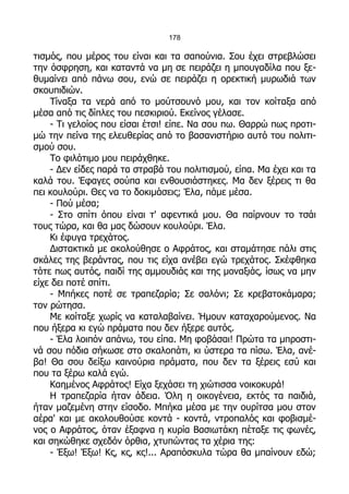 178

τισμός, που μέρος του είναι και τα σαπούνια. Σου έχει στρεβλώσει
την όσφρηση, και καταντά να μη σε πειράζει η μπουγαδίλα που ξε-
θυμαίνει από πάνω σου, ενώ σε πειράζει η ορεκτική μυρωδιά των
σκουπιδιών.
    Τίναξα τα νερά από το μούτσουνό μου, και τον κοίταξα από
μέσα από τις δίπλες του πεσκιριού. Εκείνος γέλασε.
    - Τι γελοίος που είσαι έτσι! είπε. Να σου πω. Θαρρώ πως προτι-
μώ την πείνα της ελευθερίας από το βασανιστήριο αυτό του πολιτι-
σμού σου.
    Το φιλότιμο μου πειράχθηκε.
    - Δεν είδες παρά τα στραβά του πολιτισμού, είπα. Μα έχει και τα
καλά του. Έφαγες σούπα και ενθουσιάστηκες. Μα δεν ξέρεις τι θα
πει κουλούρι. Θες να το δοκιμάσεις; Έλα, πάμε μέσα.
    - Πού μέσα;
    - Στο σπίτι όπου είναι τ' αφεντικά μου. Θα παίρνουν το τσάι
τους τώρα, και θα μας δώσουν κουλούρι. Έλα.
    Κι έφυγα τρεχάτος.
    Διστακτικά με ακολούθησε ο Αφράτος, και σταμάτησε πάλι στις
σκάλες της βεράντας, που τις είχα ανέβει εγώ τρεχάτος. Σκέφθηκα
τότε πως αυτός, παιδί της αμμουδιάς και της μοναξιάς, ίσως να μην
είχε δει ποτέ σπίτι.
    - Μπήκες ποτέ σε τραπεζαρία; Σε σαλόνι; Σε κρεβατοκάμαρα;
τον ρώτησα.
    Με κοίταξε χωρίς να καταλαβαίνει. Ήμουν καταχαρούμενος. Να
που ήξερα κι εγώ πράματα που δεν ήξερε αυτός.
    - Έλα λοιπόν απάνω, του είπα. Μη φοβάσαι! Πρώτα τα μπροστι-
νά σου πόδια σήκωσε στο σκαλοπάτι, κι ύστερα τα πίσω. Έλα, ανέ-
βα! Θα σου δείξω καινούρια πράματα, που δεν τα ξέρεις εσύ και
που τα ξέρω καλά εγώ.
    Καημένος Αφράτος! Είχα ξεχάσει τη χιώτισσα νοικοκυρά!
    Η τραπεζαρία ήταν άδεια. Όλη η οικογένεια, εκτός τα παιδιά,
ήταν μαζεμένη στην είσοδο. Μπήκα μέσα με την ουρίτσα μου στον
αέρα' και με ακολουθούσε κοντά - κοντά, ντροπαλός και φοβισμέ-
νος ο Αφράτος, όταν έξαφνα η κυρία Βασιωτάκη πέταξε τις φωνές,
και σηκώθηκε σχεδόν όρθια, χτυπώντας τα χέρια της:
    - Έξω! Έξω! Κς, κς, κς!... Αραπόσκυλα τώρα θα μπαίνουν εδώ;
 