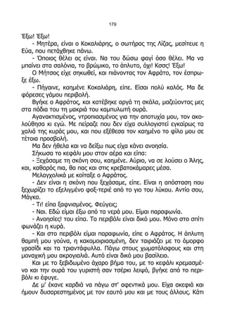 179

Έξω! Έξω!
     - Μητέρα, είναι ο Κοκαλιάρης, ο σωτήρας της Λίζας, μεσίτευε η
Εύα, που πετάχθηκε πάνω.
     - Όποιος θέλει ας είναι. Να του δώσω φαγί όσο θέλει. Μα να
μπαίνει στα σαλόνια, το βρώμικο, το άπλυτο, όχι! Κσσς! Έξω!
     Ο Μήτσος είχε σηκωθεί, και πιάνοντας τον Αφράτο, τον έσπρω-
ξε έξω.
     - Πήγαινε, καημένε Κοκαλιάρη, είπε. Είσαι πολύ καλός. Μα δε
φόρεσες γάμου περιβολή.
     Βγήκε ο Αφράτος, και κατέβηκε αργά τη σκάλα, μαζεύοντας μες
στα πόδια του τη μακριά του καμπυλωτή ουρά.
     Αγανακτισμένος, ντροπιασμένος για την αποτυχία μου, τον ακο-
λούθησα κι εγώ. Με πείραζε που δεν είχα συλλογιστεί εγκαίρως τα
χαλιά της κυράς μου, και που εξέθεσα τον καημένο το φίλο μου σε
τέτοια προσβολή.
     Μα δεν ήθελα και να δείξω πως είχα κάνει ανοησία.
     Σήκωσα το κεφάλι μου στον αέρα και είπα:
     - Ξεχάσαμε τη σκόνη σου, καημένε. Αύριο, να σε λούσει ο Άλης,
και, καθαρός πια, θα πας και στις κρεβατοκάμαρες μέσα.
     Μελαγχολικά με κοίταξε ο Αφράτος.
     - Δεν είναι η σκόνη που ξεχάσαμε, είπε. Είναι η απόσταση που
ξεχωρίζει το εξελιγμένο φοξ-τεριέ από το γιο του λύκου. Αντίο σου,
Μάγκα.
     - Τι! είπα ξαφνισμένος. Φεύγεις;
     - Ναι. Εδώ είμαι έξω από τα νερά μου. Είμαι παραφωνία.
     - Ανοησίες! του είπα. Το περιβόλι είναι δικό μου. Μόνο στο σπίτι
φωνάζει η κυρά.
     - Και στο περιβόλι είμαι παραφωνία, είπε ο Αφράτος. Η άπλυτη
θαμπή μου γούνα, η κακομοιριασμένη, δεν ταιριάζει με το όμορφο
γρασίδι και τα τριαντάφυλλα. Πάγω στους χωματόλοφους και στη
μοναχική μου ακρογιαλιά. Αυτό είναι δικό μου βασίλειο.
     Και με το ξεβιδωμένο άχαρο βήμα του, με το κεφάλι κρεμασμέ-
νο και την ουρά του γυριστή σαν τσέρκι λειψό, βγήκε από το περι-
βόλι κι έφυγε.
     Δε μ' έκανε καρδιά να πάγω στ' αφεντικά μου. Είχα ακεφιά και
ήμουν δυσαρεστημένος με τον εαυτό μου και με τους άλλους. Κάτι
 