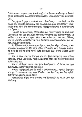 180

δούλευε στο κεφάλι μου, και δεν ήξερα καλά να το εξηγήσω. Απορί-
ες και αισθήματα αλληλοσυγκρούουνταν, μπερδεύουνταν, με σκότι-
ζαν.
     Πως ήταν άσχημος και άπλυτος ο Αφράτος, το καταλάβαινα. Και
τώρα που ξαναβρίσκουμουν στο πολιτισμένο μου περιβάλλον, ξανά-
νιωθα πάλι κάτι από την παλιά μου περιφρόνηση για τ' αραπόσκυλα
του δρόμου.
     Μα από τις μέρες που έζησα έξω, και που γνώρισα τη ζωή, κάτι
μου έμεινε και μου χαλούσε την πρωτυτερινή μου ευχαρίστηση, να
νιώθω τον εαυτό μου ομορφότερο και καλύτερο από τους άλλους,
και να κοιτάζω ακατάδεχτα τους λιγότερο καλοθρεμμένους και κα-
λοπλυμένους από μένα.
     Το έβλεπα πως ήταν απεριποίητος, πως δεν είχε τρόπους, ο κα-
κομοίρης ο Αφράτος. Μα είχα μάθει απ' αυτόν κάτι όμορφα πράμα-
τα που δε θα τα είχα ποτέ ούτε σκεφθεί εγώ, ούτε νιώσει χωρίς
αυτόν.
     Και με όλο μου το λουτρό και του βρουτσισμένη μου γούνα,
κάτι μου έλεγε μέσα μου πως ο Αφράτος ήταν και πιο ευγενικός και
καλύτερος μου.
     Και το αίσθημα αυτό μου ήταν δυσάρεστο. Μ' έκανε να είμαι
ανήσυχος, δυστυχισμένος, νευρικός.
     Ήθελα παρηγοριά, μα όχι από τ' αφεντικά μου. Ήμουν θυμωμέ-
νος με τ' αφεντικά μου, που έδιωξαν τον Αφράτο, και δεν ήθελα
εκείνη την ώρα τα χάδια τους.
     Κακιωμένος πήγα στο στάβλο να ξαναβρώ το φίλο μου τον
Μπόμπη.
 