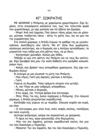 181



                     ΚΓ'. ΣΩΚΡΑΤΗΣ
    ΜΕ ΔΕΧΘΗΚΕ ο Μπόμπης με χαρούμενα χρεμετίσματα. Είχε ξε-
χάσει, στην απεριόριστη καλοσύνη του, πως την τελευταία φορά
που χωριστήκαμε, με είχε μαλώσει και πει ζιζάνιο και ζημιάρη.
    - Μπρε! Από πού έρχεσαι; Πού ήσουν τόσες μέρες που σε χάσα-
με; ρώτησε τινάζοντας πάνω - κάτω τη χαίτη του, για να μου πει
την ευχαρίστηση του.
    Στο πλαϊνό χώρισμα, η Ντέιζη έτρωγε το κριθάρι της με μεγαλο-
πρέπεια, ακατάδεχτη σαν πάντα. Μα στ' άλλα δυο χωρίσματα,
σούσουρο ακούστηκε, και ο Κεχαγιάς και η Αστέρω ορτσώθηκαν, τα
μπροστινά τους πόδια μες στη φάτνη τους, να με δουν.
    - Καλησπέρα! φώναξαν. Καλώς μας ήλθες.
    Πήδηξα κι εγώ στη φάτνη του Μπόμπη για να τους δω καλύτε-
ρα. Είχα ξαναβρεί όλη μου την καλή διάθεση στο εγκάρδιο καλωσό-
ρισμα τους.
    - Καλώς σας βρήκα! τους αποκρίθηκα χαρούμενα. Σας είχα επι-
θυμήσει όλους!
    Κι έγλειψα με μια γλωσσιά τη μύτη του Μπόμπη.
    - Πού πήγες; Γιατί μας άφησες; ρώτησε η Αστέρω.
    - Γιατί;
    Γύρευα να θυμηθώ. Τόσα πράματα γίνηκαν στο μεταξύ.
    - Α, ναι! Πήγα σε μιαν εκδρομή, αποκρίθηκα.
    - Μόνος; ρώτησε ο Κεχαγιάς.
    - Στην αρχή, ναι. Ύστερα βρήκα ένα σύντροφο.
    - Μπα; Μπα; Για πες, έκανε περίεργος ο Μπόμπης. Στο πλαγινό
χώρισμα, η Ντέιζη φτερνίστηκε κοροϊδευτικά.
    Κατάλαβα πως γύρευε να με πειράξει. Σήκωσα κεφάλι και ουρά,
και είπα:
    - Ο σύντροφος μου είναι ένας πολύ σοφός σκύλος, πολύξερος
και πολύ ευγενής.
    Δεύτερο φτέρνισμα, ακόμα πιο σαρκαστικό, με φούρκισε.
    - Τι έχεις να πεις, κερα-γρουσούζα; είπα θυμωμένος.
    - Μην τον λεν Αφράτο; ρώτησε κοροϊδευτικά εκείνη. Και μην
τον λέει Κοκαλιάρη ο Περικλής;
    - Μάλιστα! Τον λεν Αφράτο. Και τον λέει Κοκαλιάρη ο Περικλής.
 