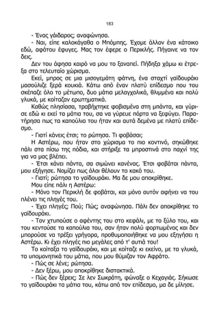 183

    - Ένας γάιδαρος; αναφώνησα.
    - Ναι, είπε καλοκάγαθα ο Μπόμπης. Έχομε άλλον ένα κάτοικο
εδώ, αφότου έφυγες. Μας τον έφερε ο Περικλής. Πήγαινε να τον
δεις.
    Δεν του άφησα καιρό να μου το ξαναπεί. Πήδηξα χάμω κι έτρε-
ξα στο τελευταίο χώρισμα.
    Εκεί, μπρος σε μια μισογεμάτη φάτνη, ένα σταχτί γαϊδουράκι
μασούλιζε ξερά κουκιά. Κάτω από έναν πλατύ επίδεσμο που του
σκέπαζε όλο το μέτωπο, δυο μάτια μελαγχολικά, θλιμμένα και πολύ
γλυκά, με κοίταζαν ερωτηματικά.
    Καθώς πλησίασα, τραβήχτηκε φοβισμένα στη μπάντα, και γύρι-
σε εδώ κι εκεί τα μάτια του, σα να γύρευε πόρτα να ξεφύγει. Παρα-
τήρησα πως τα καπούλια του ήταν και αυτά δεμένα με πλατύ επίδε-
σμο.
    - Γιατί κάνεις έτσι; το ρώτησα. Τι φοβάσαι;
    Η Αστέρω, που ήταν στο χώρισμα το πιο κοντινό, σηκώθηκε
πάλι στα πίσω της πόδια, και στήριξε τα μπροστινά στο παχνί της
για να μας βλέπει.
    - Έτσι κάνει πάντα, σα σιμώνει κανένας. Έτσι φοβάται πάντα,
μου εξήγησε. Νομίζει πως όλοι θέλουν το κακό του.
    - Γιατί; ρώτησα το γαϊδουράκι. Μα δε μου αποκρίθηκε.
    Μου είπε πάλι η Αστέρω:
    - Μόνο τον Περικλή δε φοβάται, και μόνο αυτόν αφήνει να του
πλένει τις πληγές του.
    - Έχει πληγές; Πού; Πώς; αναφώνησα. Πάλι δεν αποκρίθηκε το
γαϊδουράκι.
    - Τον χτυπούσε ο αφέντης του στο κεφάλι, με το ξύλο του, και
του κεντούσε τα καπούλια του, σαν ήταν πολύ φορτωμένος και δεν
μπορούσε να τρέξει γρήγορα, προθυμοποιήθηκε να μου εξηγήσει η
Αστέρω. Κι έχει πληγές πιο μεγάλες από τ' αυτιά του!
    Το κοίταξα το γαϊδουράκι, και με κοίταζε κι εκείνο, με τα γλυκά,
τα υπομονητικά του μάτια, που μου θύμιζαν τον Αφράτο.
    - Πώς σε λένε; ρώτησα.
    - Δεν ξέρω, μου αποκρίθηκε διστακτικά.
    - Πώς δεν ξέρεις; Σε λεν Σωκράτη, φώναξε ο Κεχαγιάς. Σήκωσε
το γαϊδουράκι τα μάτια του, κάτω από τον επίδεσμο, μα δε μίλησε.
 
