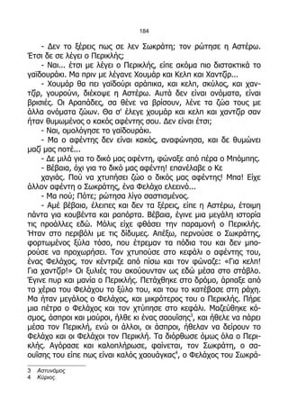 184

    - Δεν το ξέρεις πως σε λεν Σωκράτη; τον ρώτησε η Αστέρω.
Έτσι δε σε λέγει ο Περικλής;
    - Ναι... έτσι με λέγει ο Περικλής, είπε ακόμα πιο διστακτικά το
γαϊδουράκι. Μα πριν με λέγανε Χουμάρ και Κελπ και Χαντζίρ...
    - Χουμάρ θα πει γαϊδούρι αράπικα, και κελπ, σκύλος, και χαν-
τζίρ, γουρούνι, διέκοψε η Αστέρω. Αυτά δεν είναι ονόματα, είναι
βρισιές. Οι Αραπάδες, σα θένε να βρίσουν, λένε τα ζώα τους με
άλλα ονόματα ζώων. Θα σ' έλεγε χουμάρ και κελπ και χαντζίρ σαν
ήταν θυμωμένος ο κακός αφέντης σου. Δεν είναι έτσι;
    - Ναι, ομολόγησε το γαϊδουράκι.
    - Μα ο αφέντης δεν είναι κακός, αναφώνησα, και δε θυμώνει
μαζί μας ποτέ...
    - Δε μιλά για το δικό μας αφέντη, φώναξε από πέρα ο Μπόμπης.
    - Βέβαια, όχι για το δικό μας αφέντη! επανέλαβε ο Κε
    χαγιάς. Πού να χτυπήσει ζώο ο δικός μας αφέντης! Μπα! Είχε
άλλον αφέντη ο Σωκράτης, ένα Φελάχο ελεεινό...
    - Μα πού; Πότε; ρώτησα λίγο σαστισμένος.
    - Αμέ βέβαια, έλειπες και δεν τα ξέρεις, είπε η Αστέρω, έτοιμη
πάντα για κουβέντα και ραπόρτα. Βέβαια, έγινε μια μεγάλη ιστορία
τις προάλλες εδώ. Μόλις είχε φθάσει την παραμονή ο Περικλής.
Ήταν στο περιβόλι με τις δίδυμες. Απέξω, περνούσε ο Σωκράτης,
φορτωμένος ξύλα τόσο, που έτρεμαν τα πόδια του και δεν μπο-
ρούσε να προχωρήσει. Τον χτυπούσε στο κεφάλι ο αφέντης του,
ένας Φελάχος, τον κέντριζε από πίσω και τον φώναζε: «Για κελπ!
Για χαντζίρ!» Οι ξυλιές του ακούουνταν ως εδώ μέσα στο στάβλο.
Έγινε πυρ και μανία ο Περικλής. Πετάχθηκε στο δρόμο, άρπαξε από
τα χέρια του Φελάχου το ξύλο του, και του το κατέβασε στη ράχη.
Μα ήταν μεγάλος ο Φελάχος, και μικρότερος του ο Περικλής. Πήρε
μια πέτρα ο Φελάχος και τον χτύπησε στο κεφάλι. Μαζεύθηκε κό-
σμος, άσπροι και μαύροι, ήλθε κι ένας σαουΐσης3, και ήθελε να πάρει
μέσα τον Περικλή, ενώ οι άλλοι, οι άσπροι, ήθελαν να δείρουν το
Φελάχο και οι Φελάχοι τον Περικλή. Τα διόρθωσε όμως όλα ο Περι-
κλής. Αγόρασε και καλοπλήρωσε, φαίνεται, τον Σωκράτη, ο σα-
ουΐσης του είπε πως είναι καλός χαουάγκας4, ο Φελάχος του Σωκρά-
3   Αστυνόμος
4   Κύριος.
 