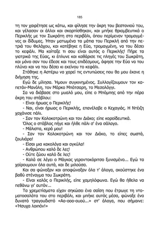 185

τη τον χαιρέτησε ως κάτω, και φίλησε την άκρη του βεστονιού του,
και γέλασαν οι άλλοι και σκορπίσθηκαν, και μπήκε θριαμβευτικά ο
Περικλής με τον Σωκράτη στο περιβόλι, όπου περίμεναν τρομαγμέ-
νες οι δίδυμες. Ήταν ματωμένα τα μάτια του Περικλή από την πε-
τριά του Φελάχου, και κατέβηκε η Εύα, τρομαγμένη, να του δέσει
το κεφάλι. Μα κοίταξε τι σου είναι αυτός ο Περικλής! Πήρε τα
γιατρικά της Εύας, κι έπλυνε και καθάρισε τις πληγές του Σωκράτη,
και μόνο σαν του έδεσε και τους επιδέσμους, άφησε την Εύα να του
πλύνει και να του δέσει κι εκείνου το κεφάλι.
    Στάθηκε η Αστέρω να χαρεί τις εντυπώσεις που θα μου έκανε η
διήγηση της.
    Εγώ δε μίλησα. Ήμουν συγκινημένος. Συλλογίζουμουν τον κα-
πετάν-Μανόλη, τον Μάρκο Μπότσαρη, το Μεσολόγγι.
    Σα να διάβασε στο μυαλό μου, είπε ο Μπόμπης από την πέρα
άκρη του στάβλου:
    - Είναι ήρωας ο Περικλής!
    - Ναι, είναι ήρωας ο Περικλής, επανέλαβε ο Κεχαγιάς. Η Ντέιζη
χαχάνισε πάλι.
    - Σαν τον Κολοκοτρώνη και τον Διάκο; είπε κοροϊδευτικά.
    Όλος ο στάβλος πήγε και ήλθε πάλι σ' ένα σάλαγο.
    - Μάλιστα, κερά μου!
    - Σαν τον Κολοκοτρώνη και τον Διάκο, το είπες σωστά,
ζουλιάρα!
    - Είσαι μια κακολόγα και αγκύλα!
    - Ανθρώπου καλό δε λες!
    - Ούτε ζώου καλό δε λες!
    - Καλά σε λέγει ο Μάγκας γεροντοκόριτσο ξυνισμένο... Εγώ τα
χαίρουμουν όλα αυτά, και δε μιλούσα.
    Και σα φώναξαν και αποφώναξαν όλα τ' άλογα, ακούστηκε ένα
βαθύ στέναγμα του Σωκράτη.
    - Είναι καλός ο Περικλής, είπε χαμηλόφωνα. Εγώ θα ήθελα να
πεθάνω γι' αυτόν...
    Τα χρεμετίσματα είχαν σηκώσει ένα σαΐση που έτρωγε τη ντο-
ματοσαλάτα του στο περιβόλι, και μπήκε αυτός μέσα, φώναξε ένα
δυνατό τραγουδιστό «Αο-οοο-ουού...» στ' άλογα, που σήμαινε:
«Ήσυχα λοιπόν!»
 
