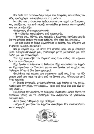 186

     Και ήλθε στο ακριανό διαμέρισμα του Σωκράτη, που καθώς τον
είδε, τραβήχθηκε πάλι φοβισμένος στη μπάντα.
     Με είδε που στέκουμουν όρθιος κοντά στο παχνί του Σωκράτη,
και, νομίζοντας πως εγώ τάραζα το στάβλο, μ' έπιασε στην αγκαλιά
του και με πήρε έξω.
     Φεύγοντας, είπα περιφρονητικά:
     - Η Ντέιζη δεν καταλαβαίνει από ηρωισμούς.
     - Έννοια σου, Μάγκα, μου φώναξε ο Κεχαγιάς. Κανένας μας δε
θα της μιλήσει απόψε της κερα-Ντέιζης, είτε είσαι δω, είτε όχι...
     - Άο-οοο-ουου-α! έκανε δυνατότερα ο σαΐσης, που σήμαινε για
τ' άλογα: «Σιωπή, σας είπα!»
     Και μ' έβγαλε έξω, με πήγε στο σπιτάκι μου, και μ' έσπρωξε
μέσα. Κάθησα στ' άχυρα μου, ξαπλώθηκα με το μούτσουνό μου στα
πόδια μου και στοχάστηκα.
     Τον είχα καταλάβει τον Περικλή πως ήταν καλός. Μα «ήρωα»
δεν τον φαντάζουμουν.
     Είχε βγάλει τη Λίζα από τη θάλασσα. Είχε καλοταΐσει τον Αφρά-
το. Είχε αγοράσει τον Σωκράτη για να τον βγάλει από τα χέρια του
Φελάχου. Μ' αυτά όλα ήταν ηρωισμοί;
     Θυμήθηκα την πρώτη μου συνάντηση μαζί του, όταν τον δά-
γκασα γιατί μου πήρε τη γάτα από τα δόντια μου. Μήπως και αυτό
ήταν ηρωικό;
     Μ' έπιασε ανησυχία. Στενοχωρήθηκα. Εγώ ήθελα να την πνίξω.
Αυτός μου την πήρε, την έσωσε... Ποιος από τους δυο μας είχε δί-
κιο; Ουφ!...
     Θυμήθηκα τον Αφράτο, το δικό μου «ένστικτο», όπως έλεγε, να
σκοτώνω γάτες, και το «αίσθημα» των ανθρώπων να γλιτώνουν
αδύνατα ζώα.
     Αυτό ήταν; Ο Περικλής είχε αίσθημα;
     - Αύριο θα ρωτήσω τον Αφράτο, σκέφθηκα. Και κουλουριάστη-
κα να κοιμηθώ.
 