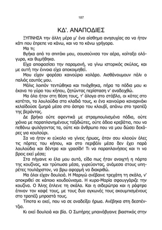 187



                     ΚΔ'. ΑΝΑΠΟΔΙΕΣ
    ΞΥΠΝΗΣΑ την άλλη μέρα μ' ένα αίσθημα ανησυχίας σα να ήταν
κάτι που έπρεπε να κάνω, και να το κάνω γρήγορα.
    Μα τι;
    Βγήκα από το σπιτάκι μου, σουσούνισα τον αέρα, κοίταξα ολό-
γυρα, και θυμήθηκα.
    Είχα αποφασίσει την παραμονή, να γίνω ιστορικός σκύλος, και
με αυτή την έννοια είχα αποκοιμηθεί.
    Μου είχαν φορέσει καινούριο κολάρο. Αισθάνουμουν πάλι ο
παλιός εαυτός μου.
    Μόλις λοιπόν τεντώθηκα και τινάχθηκα, πήρα τα πόδια μου κι
έκανα το γύρο του κήπου, ζητώντας περίσταση ν' αναδειχθώ.
    Μα όλα ήταν στη θέση τους, τ' άλογα στο στάβλο, οι κότες στο
κοτέτσι, τα λουλούδια στα κλαδιά τους, κι ένα καινούριο καναρινάκι
κελαϊδούσε ζωηρά μέσα στο άσπρο του κλουβί, απάνω στο τραπέζι
της βεράντας.
    Δε βρήκα ούτε αφεντικά με στραμπουλισμένα πόδια, ούτε
χιόνια με παραπλανημένους ταξιδιώτες, ούτε άδεια κρεβάτια, που να
πεθάνω φυλάγοντας τα, ούτε και άνθρωπο που να μου δώσει δεκά-
ρες για κουλούρι.
    Σα να ήταν κι εύκολο να γίνεις ήρωας, όταν σου κλειούν όλες
τις πόρτες του κήπου, και στο περιβόλι μέσα δεν έχει παρά
λουλούδια και δέντρα και γρασίδι! Τι να παραπλανήσεις και τι να
βρεις εκεί μέσα;
    Στα πήγαινε κι έλα μου αυτά, είδα πως ήταν ανοιχτή η πόρτα
της κουζίνας, και τρύπωσα μέσα, γυρεύοντας, ανάμεσα στους υπη-
ρέτες τουλάχιστον, να βρω αφορμή να διακριθώ.
    Μα όλοι είχαν δουλειά. Η Μαριγώ ανέβαινε τρεχάτη τη σκάλα, ν'
αποκριθεί σε κάποιο κουδούνισμα. Η κυρα-Μαρία σφουγγάριζε την
κουζίνα. Ο Άλης έπλενε τη σκάλα. Και η σιδερώτρα και η ράφτρα
έπιναν τον καφέ τους, με τους δυο αγκωνές τους ακουμπισμένους
στο τραπέζι μπροστά τους.
    Τίποτα κι εκεί, που να σε αναδείξει ήρωα. Ανέβηκα στη δεσπέν-
τζια.
    Κι εκεί δουλειά και βία. Ο Σωτήρης μπαινόβγαινε βιαστικός στην
 
