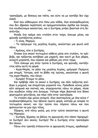 188

τραπεζαρία, με δίσκους και πιάτα, και ούτε να με κοιτάξει δεν είχε
καιρό.
    Εκεί που κάθουμουν στα πίσω μου πόδια, λίγο αποκαρδιωμένος
που δεν έβρισκα περίσταση να πραγματοποιήσω σχέδια και όνειρα,
ένα κουδούνισμα ακούστηκε, και ο Σωτήρης μπήκε βιαστικά στη δε-
σπέντζια.
    Άνοιξε ένα πράμα σαν ντολάπι στον τοίχο, έσκυψε μέσα, και
φώναξε κοιτάζοντας απάνω:
    - Τι είναι, Μαριγώ;
    - Το πρόγευμα της μεγάλης Κυρίας, ακούστηκε μια φωνή από
πάνω.
    - Αμέσως, είπε ο Σωτήρης.
    Έπιασε ένα σκοινί τεντωμένο κάθετα μέσα στο ντολάπι, το τρά-
βηξε, και τρίζοντας κατέβηκε μια μηχανή, σαν κουτί με δυο ράφια,
ανοιχτό μπροστά, που πέρασε και χάθηκε μες στον τοίχο.
    Τότε έσκυψε μες στην τρύπα ο Σωτήρης, και φώναξε, κοιτάζο-
ντας κάτω αυτή τη φορά:
    - Κερα-Μαρία, το γάλα της μεγάλης Κυρίας, γρήγορα! Περίμενε
μια στιγμή. Ύστερα, από τα βάθη της τρύπας, ακούστηκε η φωνή
της κερα-Μαρίας, που έλεγε:
    - Εμπρός! Έτοιμο το γάλα.
    Και τράβηξε πάλι το σκοινί ο Σωτήρης, και πάλι τρίζοντας ανέ-
βηκε η μηχανή, και σταμάτησε μπροστά του. Πρόσθεσε κείνος μέσα
κάτι ασημικά και πιατικά, και, σπρώχνοντας πάνω τα ράφια, πίεσε
ένα κουδούνι πλάγι στο άνοιγμα. Ύστερα πήρε βιαστικά ένα δίσκο
φορτωμένο φλυτζάνια, και πήγε πάλι στην τραπεζαρία.
    Το ντολάπι είχε μείνει ανοιχτό. Λίγο σαστισμένος με όλα κείνα τ'
ανεβοκατεβάσματα, που έβλεπα πρώτη φορά, κοίταζα με απορία το
τεντωμένο σκοινί, και την τρύπα που πήγαινε πάνω και που
φαίνουνταν να μην έχει τέλος.
    Έξαφνα, από πάνω ψηλά, μες στην τρύπα ακούστηκε η φωνή
της Μαριγώς:
    - Σωτήρη, ξέχασες να βάλεις τις φρυγανιές στο πάσο! Αφηρημέ-
νε Σωτήρη! Δεν ακούς; Σωτήρη! Μα ο Σωτήρης στην τραπεζαρία
δεν άκουε.
    Πάνω στο τραπέζι στέκουνταν οι φρυγανιές έτοιμες, αραδιασμέ-
 