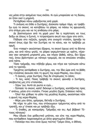 189

νες μέσα στην ασημένια τους σκάλα. Κι εγώ μπορούσα να τις δώσω,
αν ήταν εκεί η μηχανή.
    Πετάχθηκα πάνω γαβγίζοντας από χαρά.
    Τι ανάγκη να έλθει ο Σωτήρης; Δύσκολο πράμα τάχα, να τραβή-
ξω εγώ το σκοινί, να κατεβάσω τα ράφια, να πιάσω τις φρυγανιές
στο στόμα μου και να τις απιθώσω στο ράφι;
    Δε βαστιούμουν από τη χαρά μου! Να η περίσταση να τους
δείξω σε όλους τι ξυπνό, τι τετραπέρατο σκυλί που είχαν στο σπίτι.
    Πήδησα στο πεζούλι, εμπρός στο ανοιχτό ντολάπι, άρπαξα το
σκοινί όπως είχα δει τον Σωτήρη να το κάνει, και το τράβηξα με
ορμή.
    Ένα «τσαφ!» ακούστηκε έξαφνα, το σκοινί έφυγε από τα δόντια
μου, και από πάνω ψηλά, τα ράφια γκρεμίστηκαν με κρότο, πέρα-
σαν σαν αστραπή μπροστά μου, και πήγαν βαθιά, κάτω, δεν ξέρω
πού, όπου βρόντησαν με πάταγο τρομερό, σα να σπούσαν στοίβες
από πιάτα.
    Τόσο τρόμαξα, που πήδηξα χάμω, και πήγα και τρύπωσα κάτω
από το τραπέζι.
    Τρεχάτος κατάφθασε ο Σωτήρης, και, την ίδια ώρα από τα βάθη
της ντολάπας άκουσα πάλι τη φωνή της κερα-Μαρίας, που έλεγε:
    - Τι έκανες, μπρε Σωτήρη; Πώς δε στερέωσες το πάσο;
    - Τι λες, καλέ; Ποιος τράβηξε το σκοινί; φώναξε ο Σωτήρης,
σκύβοντας μες στο ντολαπάκι.
    - Ξέρω 'γω; Αυτό σε ρωτώ κι εγώ...
    - Έσπασε το σκοινί, καλέ! διέκοψε ο Σωτήρης, κοιτάζοντας προς
τ' απάνω, μέσα στο ντολάπι. Γίνηκε μεγάλη ζημία; Σπάσανε πιάτα;
    - Όλα! Και χύθηκε το γάλα της μεγάλης Κυρίας, ακούστηκε πάλι
η φωνή της κερα-Μαρίας.
    - Φέρε μου άλλο, γρήγορα, διέταξε ο Σωτήρης.
    Με πήρε το μάτι του, που στέκουμουν τρέμοντας κάτω από το
τραπέζι, και μ' έπιασε και με τράβηξε έξω.
    - Τι έπαθες, ρε κακομοίρη; Τρόμαξες και συ; Αμέ βέβαια! Τέ-
τοιος πάταγος!
    Μου έδωσε ένα χαϊδευτικό μπάτσο, και είπε της κερα-Μαρίας,
που κατάφθανε λαχανιασμένη με άλλο φορτωμένο δίσκο:
    - Παλικάρι που σου είναι όμως τούτος! Τρέμει όλος, ο άθλιος.
 
