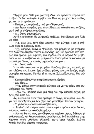 19

    Έξαφνα μου ήλθε μια φωτεινή ιδέα, και τρεχάτος γύρισα στο
στάβλο. Οι δυο σαΐσηδες έτριβαν τον Μπόμπη με χοντρές φανέλες,
για να τον στεγνώσουν.
    - Μπόμπη, του φώναξα, πού γεννήθηκες εσύ;
    - Δεν ξέρω, καημένε, μου αποκρίθηκε, μα πιστεύω στο στάβλο,
γιατί εκεί με αγόρασε ο αφέντης.
    - Α... έκανα μαγκωμένος.
    Αυτή η απάντηση δε με φώτιζε καθόλου. Μα έξαφνα μου ήλθε
μια ιδέα.
    - Μα, φίλε μου, τότε είσαι Αράπης! του φώναξα. Γιατί ο στά-
βλος είναι σε αράπικον τόπο.
    - Όχι, καημένε, έκανε ο Μπόμπης, πώς μπορεί να με αγοράσει
στο δικό του στάβλο τούτος ο αφέντης μας; Με αγόρασε στο στά-
βλο του πρώτου μου αφέντη, του λόρδου, και με φέρανε δω με βα-
πόρι, όπου με ανέβασαν και με ξανακατέβασαν μέσα σε κασόνια, με
σκοινιά, με βίντσι, με φωνές, μη ρωτάς φασαρία...
    - Α... έκανα πάλι.
    Ήταν όλα ακατανόητα για μένα. Κασόνια, βίντσια, σκοινιά, για
να ταξιδεύει ένα άλογο; Εγώ ανέβηκα μόνος μου στο βαπόρι, χωρίς
φασαρίες και φωνές. Μα δεν είπα τίποτα. Συλλογίζουμουν. Τον ρώ-
τησα:
    - Και πού κάθουνταν ο αφέντης σου ο λόρδος;
    - Δεν ξέρω...
    - Ήταν μήπως στην Κηφισιά; ρώτησα για να τον φέρω στο συ-
μπέρασμα που ήθελα.
    - Ξέρω γω; Κηφισιά είναι μια λέξη που την άκουσα συχνά, μα
δεν ξέρω τι θα πει.
    Αχ, τι κρίμα να είναι τόσο αμάθητα τ' άλογα, είπα μέσα μου. Λέ-
γει πως είναι Άγγλος και δεν ξέρει πού γεννήθηκε. Και τον ρώτησα:
    - Τι γλώσσα μιλούσαν στο στάβλο σου;
    - Αγγλικά. Μ' έλεγαν «νάις μπόι» «φάιν τρότε» που θα πει,
«όμορφο παιδί» και «καλός δρομέας»...
    - Λοιπόν θα πει πως γεννήθηκες σε αγγλικό μέρος, διέκοψα μ'
ενθουσιασμό, και λες σωστά πως είσαι Άγγλος. Εγώ γεννήθηκα στην
Κηφισιά, όπου μιλούσαν ελληνικά, ώστε είμαι Ρωμιός. Βλέπεις
λοιπόν πως δεν είμαστε πατριώτες.
 