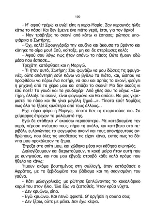 190

     - Μ' αφού τρέμω κι εγώ! είπε η κερα-Μαρία. Σαν κεραυνός ήλθε
κάτω το πάσο! Και δεν έμεινε ένα πιάτο γερό, έτσι, για τον όρκο!
     - Μην τράβηξες το σκοινί από κάτω κι έσπασε; ρώτησε υπο-
ψιάρικα ο Σωτήρης.
     - Όχι, καλέ! Σφουγγάριζα την κουζίνα και άκουσα το βρόντο και
κόπηκε το αίμα μου! Εσύ, κοίταξε, μη και δε στερέωσες καλά;
     - Αφού σου λέγω πως ήταν απάνω το πάσο; Ούτε ήμουν εδώ
μέσα που έσπασε...
     Τρεχάτη κατάφθασε και η Μαριγώ.
     - Τι ήταν αυτό, Σωτήρη; Σου φωνάζω να μου δώσεις τις φρυγα-
νιές, ούτε απάντηση εσύ! Κάνω να βγάλω τα πιάτα, και, ώσπου να
προφθάσω να πάρω ένα ποτήρι, να σου και αρπάς το σκοινί, φεύγει
η μηχανή από τα χέρια μου και σπάζει το σκοινί! Μα δεν ακούς κι
εσύ ποτέ! Το γουδί και το γουδοχέρι! Από χθες σου το λέγω: «Σω-
τήρη, άλλαξε το σκοινί, είναι φαγωμένο και θα σπάσει. Θα μας γκρε-
μιστεί το πάσο και θα γίνει μεγάλη ζημιά...». Τίποτα εσύ! Νομίζεις
πως όλα τα ξέρεις καλύτερα από τους άλλους...
     Είχε πάρει φόρα η Μαριγώ, τίποτα δεν τη σταματούσε πια. Σα
χείμαρρος έτρεχαν τα μαλώματά της.
     Εγώ δε στάθηκα ν' ακούσω περισσότερα. Με κατεβασμένη την
ουρά, πέρασα ανάμεσα τους, πήρα τη σκάλα, και κατέβηκα στο πε-
ριβόλι, ευλογώντας το φαγωμένο σκοινί και τους απονήρευτους αν-
θρώπους, που όλες τις υποθέσεις τις είχαν κάνει, εκτός πως τα δό-
ντια μου προκάλεσαν τη ζημιά.
     Έτρεξα στο σπίτι μου, και χώθηκα μέσα και κάθησα σιωπηλός.
     Διαλογίζουμουν και διερωτούμουν, τι κακή μοίρα ήταν αυτή που
με κυνηγούσε, και που μου έβγαζε στραβό κάθε καλό πράμα που
ήθελα να κάνω;
     Ήμουν ακόμα βουτημένος στη συλλογή, όταν κατάφθασε ο
Αφράτος, με το ξεβιδωμένο του βάδισμα και τη σκονισμένη του
γούνα.
     - Κάτι μελαγχολικός; με ρώτησε ξαπλώνοντας το κοκαλιάρικο
κορμί του στον ήλιο. Έλα έξω να ζεσταθείς. Ήταν κρύα νύχτα.
     - Δεν κρυώνω, είπα.
     - Εγώ κρυώνω. Και πεινώ φρικτά. Θ' αργήσει η σούπα σου;
     - Δεν ξέρω, ούτε με μέλει. Δεν έχω κέφια.
 