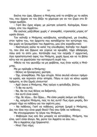 191

    Εκείνη την ώρα, έβγαινε ο Μπόμπης από το στάβλο με το σαΐση
του, που άρχισε να του βάζει τα χάμουρα για να τον ζέψει στο δί-
τροχο αμαξάκι.
    - Γιατί δεν έχεις κέφια; με ρώτησε γελαστά. Καλημέρα, Κοκα-
λιάρη, είπε του Αφράτου.
    Μα εκείνος μαζεύθηκε χωρίς ν' αποκριθεί, ντροπαλός μπρος στ'
ωραίο άλογο.
    Τον κοίταξε ο Μπόμπης καλόβουλα, καταδεχτικά, μα ένιωθες,
στον τρόπο του, τον άρχοντα που καταδέχεται τον κατώτερο του.
Και χωρίς να ξαναμιλήσει του Αφράτου, μου είπε κοροϊδευτικά:
    - Νοσταλγείς κιόλα τα καλά της ελευθερίας; Κοίταξα τον Αφρά-
το, που όλο και ζάρωνε και γύρευε να κρυφθεί, τάχα αδιάφορα,
πίσω από το σπίτι μου. Κατάλαβα πως τον πείραξε τ' αρχοντικό,
λίγο προστατευτικό ύφος του Μπόμπη, χωρίς όμως και να το βάλει
κάτω και να χαμηλώσει την κατσαρωτή ουρά του.
    Ήθελα να του φωνάξω να μη φοβάται, πως ήταν καλός ο Μπό-
μπης.
    Μα με πρόλαβε ο Μπόμπης:
    - Θέλεις να ξαναφύγεις; ρώτησε.
    - Όχι, αποκρίθηκα. Μα έχω ατυχία. Άλλα σκυλιά κάνουν πράμα-
τα ωραία, και περνούν στην ιστορία. Πάγω κι εγώ να κάνω ωραία
πράματα, κι όλο ζημιές γίνουνται!
    - Αχά! έκανε ο Μπόμπης. Μας τρώγει η φιλοδοξία, βλέπω.
    - Τι θα πει αυτό;
    - Να, θα πει πως θέλεις να δοξαστείς.
    - Και αυτό είναι κακό;
    - Όχι, δε λέγω... δεν ξέρω... Μα είσαι μικρός ακόμα για δόξες.
    - Αχ, καημένε Μπόμπη, πώς το λες αυτό! Πως είμαι μικρός, δεν
μπορώ τάχα να πεθάνω για τον αφέντη μου;
    - Να πεθάνεις; Γιατί να πεθάνεις; ρώτησε ζωηρά ο Μπόμπης.
Δες τον ήλιο που είναι χαρά Θεού! Πού σου ήλθε να πεθάνεις;
    Με στενοχώρησαν τα λόγια του Μπόμπη.
    - Φοβούμαι πως εσύ δεν μπορείς να καταλάβεις, Μπόμπη, του
είπα, γιατί είσαι άλογο. Να, ρώτα τον Αφράτο να σου πει...
    Μα ο Αφράτος είχε ξαφανιστεί.
    - Μπα! Πού πήγε;
 
