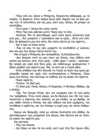 192

    - Πήγε από κει, έκανε ο Μπόμπης, δείχνοντας αδιάφορα, με το
κεφάλι, τη βεράντα. Είναι ακόμα ξένος εδώ. Άφησε τον να βρει μό-
νος του τα κατατόπια, και πες μου, γιατί εγώ, άλογο, δε μπορώ να
καταλάβω;
    - Γιατί εσείς τ' άλογα δεν είστε πιστά.
    - Μπα; Πώς σου φάνηκε αυτό; Ποιος σου το είπε;
    - Κανένας. Μα το φαντάζομαι, γιατί εσείς έχετε αλλιώτικη ζωή
από μας... δεν μπορείτε ν' αγαπήσετε σαν κι εμάς... Ζείτε στο στά-
βλο, δε βρίσκεστε μες στο σπίτι, δεν είστε πάντα με τον αφέντη...
    - Και τι έχει να κάνει αυτό;
    - Πώς να σου το πω; Δεν μπορείτε να συνδεθείτε μ' εκείνον,
σαν και μας που ζούμε πάντα κοντά του.
    Μια στιγμή ο Μπόμπης δεν αποκρίθηκε. Συλλογίζουνταν.
    - Δεν άκουσα ποτέ να μου πουν για άλογο, πως πέθανε από
αγάπη για κανένα, είπα. Ενώ εμείς, - κάθε μέρα τ' ακούς - αρνούμε-
θα τροφή και νερό από ξένο χέρι, και πεθαίνουμε φυλάγοντας τ'
άδειο κρεβάτι του αφέντη μας. Ναι, το είπε και η Γιαγιά χθες.
    - Είναι αλήθεια πως δεν άκουσα τη Γιαγιά να λέγει πως εμείς αρ-
νούμεθα τροφή και νερό, είπε συλλογισμένος ο Μπόμπης. Ξέρω
όμως ένα άλογο, που κόντεψε να πεθάνει για να σώσει τον αφέντη.
    - Ποιον αφέντη;
    - Τούτον. Το δικό μας.
    - Το δικό μας; Ποιος τόκανε; Ο Κεχαγιάς; Η Αστέρω; Βέβαια, όχι
η Ντέιζη;
    - Όχι. Τον έλεγαν Κίτσο. Δεν τον γνώρισες εσύ. Κι εγώ μόλις
τον πρόφθασα. Ήταν πολύ γέρος, και δε δούλευε πια. Μα τον περι-
ποιούνταν ο αφέντης σαν κοκόνα, να μη στάξει, να μη βρέξει, να
μην πάθει τίποτα ο Κίτσος. Και σαν πέθανε πια από γεράματα, τον
λυπήθηκε ο αφέντης, και τον έκλαψε η κυρά μας, σα νάταν άνθρω-
πος.
    Άκουα και θαύμαζα, αλλά με κάποια δυσπιστία στο βάθος. Δε
φαντάζουμουν πως μπορούσε ένα άλογο, όσο έξυπνο και αν ήταν,
να σώσει τον αφέντη μας.
    Και ρώτησα:
    - Πώς τον έσωσε;
    - Δεν ξέρω να σου τα πω καλά, γιατί εγώ τότε δεν ήμουν εδώ,
 