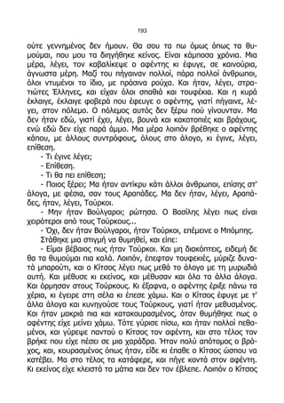 193

ούτε γεννημένος δεν ήμουν. Θα σου τα πω όμως όπως τα θυ-
μούμαι, που μου τα διηγήθηκε κείνος. Είναι κάμποσα χρόνια. Μια
μέρα, λέγει, τον καβαλίκεψε ο αφέντης κι έφυγε, σε καινούρια,
άγνωστα μέρη. Μαζί του πήγαιναν πολλοί, πάρα πολλοί άνθρωποι,
όλοι ντυμένοι το ίδιο, με πράσινα ρούχα. Και ήταν, λέγει, στρα-
τιώτες Έλληνες, και είχαν όλοι σπαθιά και τουφέκια. Και η κυρά
έκλαιγε, έκλαιγε φοβερά που έφευγε ο αφέντης, γιατί πήγαινε, λέ-
γει, στον πόλεμο. Ο πόλεμος αυτός δεν ξέρω πού γίνουνταν. Μα
δεν ήταν εδώ, γιατί έχει, λέγει, βουνά και κακοτοπιές και βράχους,
ενώ εδώ δεν είχε παρά άμμο. Μια μέρα λοιπόν βρέθηκε ο αφέντης
κάπου, με άλλους συντρόφους, όλους στο άλογο, κι έγινε, λέγει,
επίθεση.
     - Τι έγινε λέγει;
     - Επίθεση.
     - Τι θα πει επίθεση;
     - Ποιος ξέρει; Μα ήταν αντίκρυ κάτι άλλοι άνθρωποι, επίσης στ'
άλογα, με φέσια, σαν τους Αραπάδες. Μα δεν ήταν, λέγει, Αραπά-
δες, ήταν, λέγει, Τούρκοι.
     - Μην ήταν Βούλγαροι; ρώτησα. Ο Βασίλης λέγει πως είναι
χειρότεροι από τους Τούρκους...
     - Όχι, δεν ήταν Βούλγαροι, ήταν Τούρκοι, επέμεινε ο Μπόμπης.
     Στάθηκε μια στιγμή να θυμηθεί, και είπε:
     - Είμαι βέβαιος πως ήταν Τούρκοι. Και μη διακόπτεις, ειδεμή δε
θα τα θυμούμαι πια καλά. Λοιπόν, έπεφταν τουφεκιές, μύριζε δυνα-
τά μπαρούτι, και ο Κίτσος λέγει πως μεθά το άλογο με τη μυρωδιά
αυτή. Και μέθυσε κι εκείνος, και μέθυσαν και όλα τα άλλα άλογα.
Και όρμησαν στους Τούρκους. Κι έξαφνα, ο αφέντης έριξε πάνω τα
χέρια, κι έγειρε στη σέλα κι έπεσε χάμω. Και ο Κίτσος έφυγε με τ'
άλλα άλογα και κυνηγούσε τους Τούρκους, γιατί ήταν μεθυσμένος.
Και ήταν μακριά πια και κατακουρασμένος, όταν θυμήθηκε πως ο
αφέντης είχε μείνει χάμω. Τότε γύρισε πίσω, και ήταν πολλοί πεθα-
μένοι, και γύρεψε παντού ο Κίτσος τον αφέντη, και στο τέλος τον
βρήκε που είχε πέσει σε μια χαράδρα. Ήταν πολύ απότομος ο βρά-
χος, και, κουρασμένος όπως ήταν, είδε κι έπαθε ο Κίτσος ώσπου να
κατέβει. Μα στο τέλος τα κατάφερε, και πήγε κοντά στον αφέντη.
Κι εκείνος είχε κλειστά τα μάτια και δεν τον έβλεπε. Λοιπόν ο Κίτσος
 