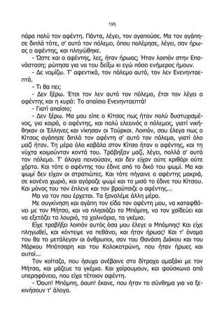 195

πάρα πολύ τον αφέντη. Πάντα, λέγει, τον αγαπούσε. Μα τον αγάπη-
σε διπλά τότε, σ' αυτό τον πόλεμο, όπου πολέμησε, λέγει, σαν ήρω-
ας ο αφέντης, και πληγώθηκε.
    - Ώστε και ο αφέντης, λες, ήταν ήρωας; Ήταν λοιπόν στην Επα-
νάσταση; ρώτησα για να του δείξω κι εγώ πόσο ενήμερος ήμουν.
    - Δε νομίζω. Τ' αφεντικά, τον πόλεμο αυτό, τον λεν Ενενηνταε-
πτά.
    - Τι θα πει;
    - Δεν ξέρω. Έτσι τον λεν αυτό τον πόλεμο, έτσι τον λέγει ο
αφέντης και η κυρά: Το απαίσιο Ενενηνταεπτά!
    - Γιατί απαίσιο;
    - Δεν ξέρω. Μα μου είπε ο Κίτσος πως ήταν πολύ δυστυχισμέ-
νος, για καιρό, ο αφέντης, και πολύ ελεεινός ο πόλεμος, γιατί νική-
θηκαν οι Έλληνες και νίκησαν οι Τούρκοι. Λοιπόν, σου έλεγα πως ο
Κίτσος αγάπησε διπλά τον αφέντη σ' αυτό τον πόλεμο, γιατί όλο
μαζί ήταν. Τη μέρα όλο καβάλα στον Κίτσο ήταν ο αφέντης, και τη
νύχτα κοιμούνταν κοντά του. Τράβηξαν μαζί, λέγει, πολλά σ' αυτό
τον πόλεμο. Τ' άλογα πεινούσαν, και δεν είχαν ούτε κριθάρι ούτε
χόρτο. Και τότε ο αφέντης του έδινε από το δικό του ψωμί. Μα και
ψωμί δεν είχαν οι στρατιώτες. Και τότε πήγαινε ο αφέντης μακριά,
σε κανένα χωριό, και αγόραζε ψωμί και το μισό το έδινε του Κίτσου.
Και μόνος του τον έπλενε και τον βρούτσιζε ο αφέντης...
    Μα να τον που έρχεται. Τα ξαναλέμε άλλη μέρα.
    Με συγκίνηση και αγάπη τον είδα τον αφέντη μου, να καταφθά-
νει με τον Μήτσο, και να πλησιάζει το Μπόμπη, να τον χαϊδεύει και
να εξετάζει τα λουριά, τα χαλινάρια, τα γκέμια.
    Είχε τραβήξει λοιπόν αυτός όσα μου έλεγε ο Μπόμπης! Και είχε
πληγωθεί, και κόντεψε να πεθάνει, και ήταν ήρωας! Και τ' όνομα
του θα το μετάλεγαν οι άνθρωποι, σαν του Θανάση Διάκου και του
Μάρκου Μπότσαρη και του Κολοκοτρώνη, που ήταν ήρωες και
αυτοί...
    Τον κοίταζα, που ήσυχα ανέβαινε στο δίτροχο αμαξάκι με τον
Μήτσο, και μάζευε τα γκέμια. Και χαίρουμουν, και φούσκωνα από
υπερηφάνεια, που είχα τέτοιον αφέντη.
    - Όουπ! Μπόμπη, όουπ! έκανε, που ήταν το σύνθημα για να ξε-
κινήσουν τ' άλογα.
 