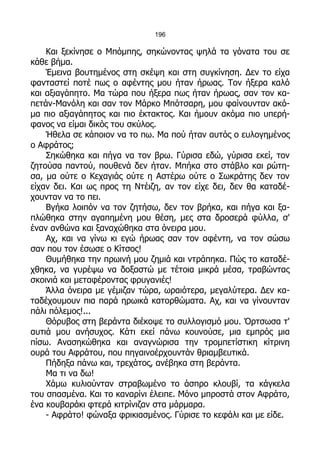 196

    Και ξεκίνησε ο Μπόμπης, σηκώνοντας ψηλά τα γόνατα του σε
κάθε βήμα.
    Έμεινα βουτημένος στη σκέψη και στη συγκίνηση. Δεν το είχα
φανταστεί ποτέ πως ο αφέντης μου ήταν ήρωας. Τον ήξερα καλό
και αξιαγάπητο. Μα τώρα που ήξερα πως ήταν ήρωας, σαν τον κα-
πετάν-Μανόλη και σαν τον Μάρκο Μπότσαρη, μου φαίνουνταν ακό-
μα πιο αξιαγάπητος και πιο έκτακτος. Και ήμουν ακόμα πιο υπερή-
φανος να είμαι δικός του σκύλος.
    Ήθελα σε κάποιον να το πω. Μα πού ήταν αυτός ο ευλογημένος
ο Αφράτος;
    Σηκώθηκα και πήγα να τον βρω. Γύρισα εδώ, γύρισα εκεί, τον
ζητούσα παντού, πουθενά δεν ήταν. Μπήκα στο στάβλο και ρώτη-
σα, μα ούτε ο Κεχαγιάς ούτε η Αστέρω ούτε ο Σωκράτης δεν τον
είχαν δει. Και ως προς τη Ντέιζη, αν τον είχε δει, δεν θα καταδέ-
χουνταν να το πει.
    Βγήκα λοιπόν να τον ζητήσω, δεν τον βρήκα, και πήγα και ξα-
πλώθηκα στην αγαπημένη μου θέση, μες στα δροσερά φύλλα, σ'
έναν ανθώνα και ξαναχώθηκα στα όνειρα μου.
    Αχ, και να γίνω κι εγώ ήρωας σαν τον αφέντη, να τον σώσω
σαν που τον έσωσε ο Κίτσος!
    Θυμήθηκα την πρωινή μου ζημιά και ντράπηκα. Πώς το καταδέ-
χθηκα, να γυρέψω να δοξαστώ με τέτοια μικρά μέσα, τραβώντας
σκοινιά και μεταφέροντας φρυγανιές!
    Άλλα όνειρα με γέμιζαν τώρα, ωραιότερα, μεγαλύτερα. Δεν κα-
ταδέχουμουν πια παρά ηρωικά κατορθώματα. Αχ, και να γίνουνταν
πάλι πόλεμος!...
    Θόρυβος στη βεράντα διέκοψε το συλλογισμό μου. Όρτσωσα τ'
αυτιά μου ανήσυχος. Κάτι εκεί πάνω κουνούσε, μια εμπρός μια
πίσω. Ανασηκώθηκα και αναγνώρισα την τρομπετίστικη κίτρινη
ουρά του Αφράτου, που πηγαινοέρχουντάν θριαμβευτικά.
    Πήδηξα πάνω και, τρεχάτος, ανέβηκα στη βεράντα.
    Μα τι να δω!
    Χάμω κυλιούνταν στραβωμένο το άσπρο κλουβί, τα κάγκελα
του σπασμένα. Και το καναρίνι έλειπε. Μόνο μπροστά στον Αφράτο,
ένα κουβαράκι φτερά κιτρίνιζαν στα μάρμαρα.
    - Αφράτο! φώναξα φρικιασμένος. Γύρισε το κεφάλι και με είδε.
 