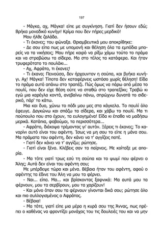 197

     - Μάγκα, αχ, Μάγκα! είπε με συγκίνηση. Γιατί δεν ήσουν εδώ;
Βρήκα μοναδικό κυνήγι! Κρίμα που δεν πήρες μερδικό!
     Μου ήλθε ζαλάδα.
     - Τι έκανες; του φώναξα. Θριαμβευτικά μου αποκρίθηκε:
     - Δε σου είπα πως με υπομονή και θέληση όλα τα εμπόδια μπο-
ρείς να τα νικήσεις; Μου πήρε καιρό να ρίξω χάμω τούτο το πράμα
και να στραβώσω τα σίδερα. Μα στο τέλος τα κατάφερα. Και ήταν
τρυφερότατο το πουλάκι...
     - Αχ, Αφράτο, τι έκανες!
     - Τι έκανα; Πεινούσα, δεν ήρχουνταν η σούπα, και βγήκα κυνή-
γι. Αχ! Μάγκα! Τίποτα δεν καταφέρνεις ωστόσο χωρίς θέληση! Είδα
το πράμα αυτό απάνω στο τραπέζι. Πώς όμως να πάρω από μέσα το
πουλί, που δεν είχε θέση ούτε να σταθώ στο τραπεζάκι; Τραβώ κι
εγώ μια καρέγλα κοντά, ανεβαίνω πάνω, σπρώχνω δυνατά το σιδε-
ρικό, πάρ' το κάτω.
     Μια και δυο, χώνω το πόδι μου μες στα κάγκελα. Το πουλί όλο
έφευγε. Δαγκώνω και σπάζω τα σίδερα, και χάβω το πουλί. Μα τι
πούπουλο που στο έχουν, τα ευλογημένα! Είδα κι έπαθα να μαδήσω
μερικά. Κατάπια, φοβούμαι, τα περισσότερα...
     - Αφράτο, διέκοψα τρέμοντας γι' αυτόν. Ξέρεις τι έκανες; Το κα-
ναρίνι αυτό είναι του αφέντη. Ίσως να μη σου το είπε η μάνα σου.
Μα πράματα του αφέντη, δεν κάνει να τ' αγγίζεις ποτέ.
     - Γιατί δεν κάνει να τ' αγγίζω; ρώτησε.
     - Γιατί είναι ξένα. Κλέβεις σαν τα παίρνεις. Με κοίταξε με απο-
ρία.
     - Μα τότε γιατί τρως εσύ τη σούπα και το ψωμί που φέρνει ο
Άλης; Αυτά δεν είναι του αφέντη σου;
     Με μπέρδεψε τώρα και μένα. Βέβαια ήταν του αφέντη, αφού ο
αφέντης τα έδινε του Άλη να μου τα φέρνει.
     - Ναι... είπα. Μα... και βρίσκοντας ξαφνικά: Μα αυτά μου τα
φέρνουν, μου τα σερβίρουν, μου τα χαρίζουν!
     - Και μόνο όταν σου τα φέρνουν γίνονται δικά σου; ρώτησε όλο
και πιο συλλογισμένος ο Αφράτος.
     - Βέβαια!
     - Μα τότε, γιατί είπε μια μέρα η κυρά σου της Άννας, πως πρέ-
πει ο καθένας να φροντίζει μονάχος του τις δουλειές του και να μην
 