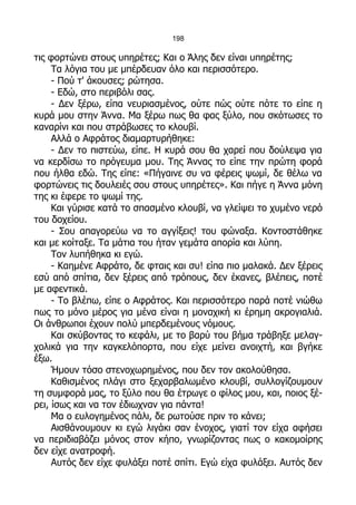 198

τις φορτώνει στους υπηρέτες; Και ο Άλης δεν είναι υπηρέτης;
     Τα λόγια του με μπέρδευαν όλο και περισσότερο.
     - Πού τ' άκουσες; ρώτησα.
     - Εδώ, στο περιβόλι σας.
     - Δεν ξέρω, είπα νευριασμένος, ούτε πώς ούτε πότε το είπε η
κυρά μου στην Άννα. Μα ξέρω πως θα φας ξύλο, που σκότωσες το
καναρίνι και που στράβωσες το κλουβί.
     Αλλά ο Αφράτος διαμαρτυρήθηκε:
     - Δεν το πιστεύω, είπε. Η κυρά σου θα χαρεί που δούλεψα για
να κερδίσω το πρόγευμα μου. Της Άννας το είπε την πρώτη φορά
που ήλθα εδώ. Της είπε: «Πήγαινε συ να φέρεις ψωμί, δε θέλω να
φορτώνεις τις δουλειές σου στους υπηρέτες». Και πήγε η Άννα μόνη
της κι έφερε το ψωμί της.
     Και γύρισε κατά το σπασμένο κλουβί, να γλείψει το χυμένο νερό
του δοχείου.
     - Σου απαγορεύω να το αγγίξεις! του φώναξα. Κοντοστάθηκε
και με κοίταξε. Τα μάτια του ήταν γεμάτα απορία και λύπη.
     Τον λυπήθηκα κι εγώ.
     - Καημένε Αφράτο, δε φταις και συ! είπα πιο μαλακά. Δεν ξέρεις
εσύ από σπίτια, δεν ξέρεις από τρόπους, δεν έκανες, βλέπεις, ποτέ
με αφεντικά.
     - Το βλέπω, είπε ο Αφράτος. Και περισσότερο παρά ποτέ νιώθω
πως το μόνο μέρος για μένα είναι η μοναχική κι έρημη ακρογιαλιά.
Οι άνθρωποι έχουν πολύ μπερδεμένους νόμους.
     Και σκύβοντας το κεφάλι, με το βαρύ του βήμα τράβηξε μελαγ-
χολικά για την καγκελόπορτα, που είχε μείνει ανοιχτή, και βγήκε
έξω.
     Ήμουν τόσο στενοχωρημένος, που δεν τον ακολούθησα.
     Καθισμένος πλάγι στο ξεχαρβαλωμένο κλουβί, συλλογίζουμουν
τη συμφορά μας, το ξύλο που θα έτρωγε ο φίλος μου, και, ποιος ξέ-
ρει, ίσως και να τον έδιωχναν για πάντα!
     Μα ο ευλογημένος πάλι, δε ρωτούσε πριν το κάνει;
     Αισθάνουμουν κι εγώ λιγάκι σαν ένοχος, γιατί τον είχα αφήσει
να περιδιαβάζει μόνος στον κήπο, γνωρίζοντας πως ο κακομοίρης
δεν είχε ανατροφή.
     Αυτός δεν είχε φυλάξει ποτέ σπίτι. Εγώ είχα φυλάξει. Αυτός δεν
 