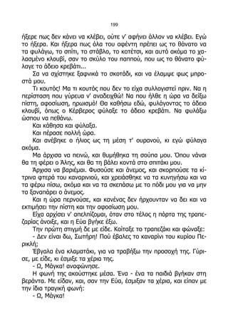 199

ήξερε πως δεν κάνει να κλέβει, ούτε ν' αφήνει άλλον να κλέβει. Εγώ
το ήξερα. Και ήξερα πως όλα του αφέντη πρέπει ως το θάνατο να
τα φυλάγω, το σπίτι, το στάβλο, το κοτέτσι, και αυτό ακόμα το χα-
λασμένο κλουβί, σαν το σκύλο του παππού, που ως το θάνατο φύ-
λαγε το άδειο κρεβάτι...
    Σα να σχίστηκε ξαφνικά το σκοτάδι, και να έλαμψε φως μπρο-
στά μου.
    Τι κουτός! Μα τι κουτός που δεν το είχα συλλογιστεί πριν. Να η
περίσταση που γύρευα ν' αναδειχθώ! Να που ήλθε η ώρα να δείξω
πίστη, αφοσίωση, ηρωισμό! Θα καθήσω εδώ, φυλάγοντας το άδειο
κλουβί, όπως ο Κέρβερος φύλαξε το άδειο κρεβάτι. Να φυλάξω
ώσπου να πεθάνω.
    Και κάθησα και φύλαξα.
    Και πέρασε πολλή ώρα.
    Και ανέβηκε ο ήλιος ως τη μέση τ' ουρανού, κι εγώ φύλαγα
ακόμα.
    Μα άρχισα να πεινώ, και θυμήθηκα τη σούπα μου. Όπου νάναι
θα τη φέρει ο Άλης, και θα τη βάλει κοντά στο σπιτάκι μου.
    Άρχισα να βαριέμαι. Φυσούσε και άνεμος, και σκορπούσε τα κί-
τρινα φτερά του καναρινιού, και χρειάσθηκε να τα κυνηγήσω και να
τα φέρω πίσω, ακόμα και να τα σκεπάσω με το πόδι μου για να μην
τα ξαναπάρει ο άνεμος.
    Και η ώρα περνούσε, και κανένας δεν ήρχουνταν να δει και να
εκτιμήσει την πίστη και την αφοσίωση μου.
    Είχα αρχίσει ν' απελπίζομαι, όταν στο τέλος η πόρτα της τραπε-
ζαρίας άνοιξε, και η Εύα βγήκε έξω.
    Την πρώτη στιγμή δε με είδε. Κοίταξε το τραπεζάκι και φώναξε:
    - Δεν είναι δω, Σωτήρη! Πού έβαλες το καναρίνι του κυρίου Πε-
ρικλή;
    Έβγαλα ένα κλαματάκι, για να τραβήξω την προσοχή της. Γύρι-
σε, με είδε, κι έσμιξε τα χέρια της.
    - Ω, Μάγκα! αναφώνησε.
    Η φωνή της ακούστηκε μέσα. Ένα - ένα τα παιδιά βγήκαν στη
βεράντα. Με είδαν, και, σαν την Εύα, έσμιξαν τα χέρια, και είπαν με
την ίδια τραγική φωνή:
    - Ω, Μάγκα!
 